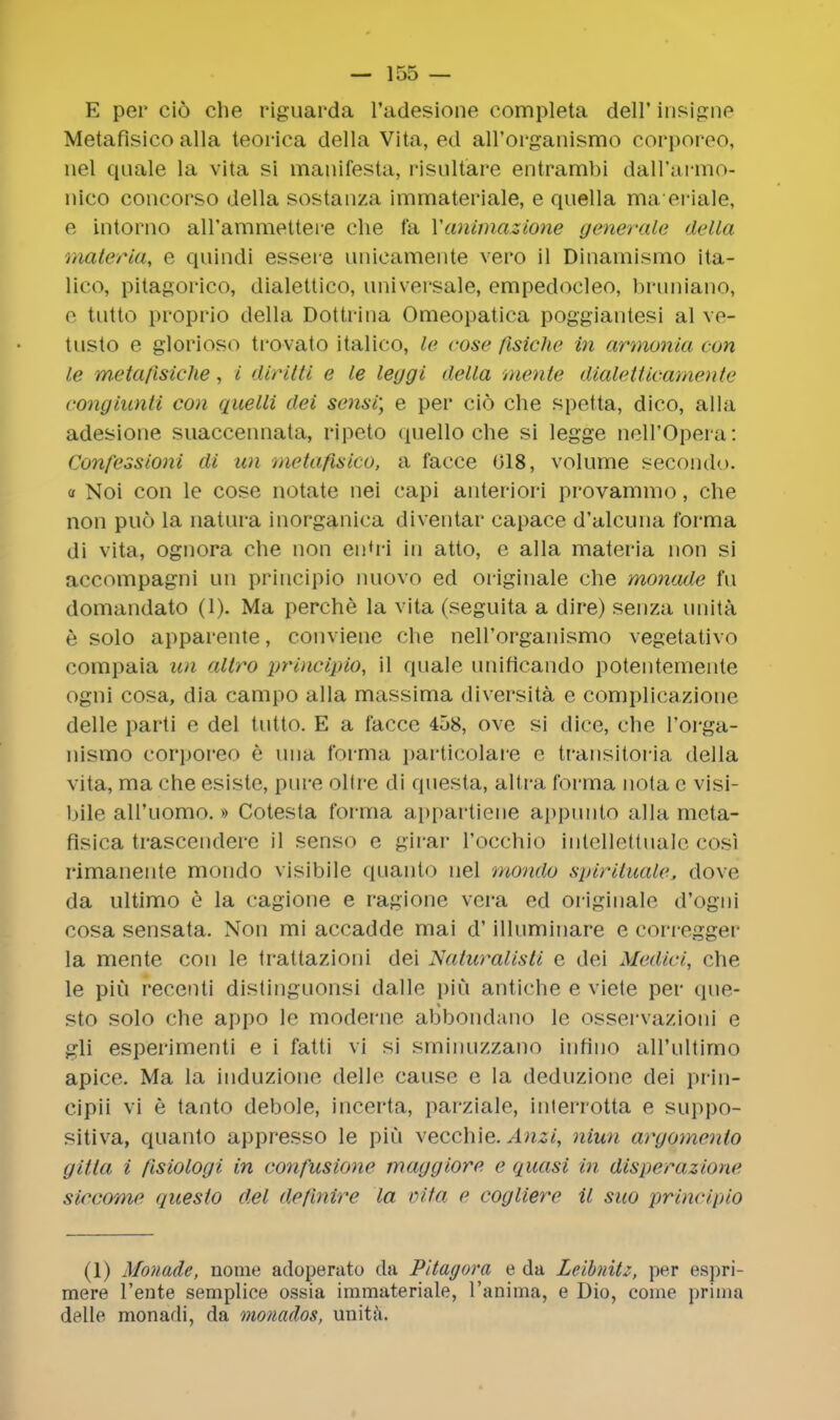 E per cio che riguarda l'adesione completa dell'insigne Metafisico alia teorica della Vita, ed all'organismo corporeo, nel quale la vita si manifesta, risult'are entrambi dall'armo- nico concorso della sostanza immateriale, e quella maeriale, e intorno all'ammettere die fa Yanimazione generate della materia, e quindi essere unicamente vero il Dinamismo ita- licOj pitagorico, dialettico, universale, empedocleo, bruniano, e tutto proprio della Dottrina Omeopatica poggiantesi al ve- tusto e glorioso tro-vato italico, le cose fisiche in armonia con le metafisiche, i diritti e le leggi della mente dialetticamente eongiunti con quelli dei s<>nsi; e per cio che spetta, dico, alia adesione suaccennata, ripeto quello che si legge nell'Opera: Confessioni di un metafisico, a facce 018, volume second'.>. a Noi con le cose notate nei capi anteriori provammo, che non puo la natura inorganica diventar capace d'alcuna forma di vita, ognora che non en'ri in atto, e alia materia non si aecompagni un principio nuovo ed originate che monade fu domandato (1). Ma perche la vita (seguita a dire) senza unita e solo apparente, conviene che neH'organismo vegetativo compaia un allro principio, il quale unificando potentemente ogni cosa, dia campo alia massima diversita e complicazione delle parti e del tutto. E a facce 458, ove si dice, che l'orga- nismo corporeo e una forma particolare c transitoi-ia della vita, ma che esiste, pure oltre di questa, altra forma nota e visi- ljile all'iiomo.» Cotesta forma appartiene appunto alia meta- flsica trascendere il senso e girar Tocchio intellettuale cosi rimanente mondo visibile quanto nel mondo spirituale, dove da ultimo e la cagione e ragione vera ed originate d'ogni cosa sensata. Non mi accadde mai d' illuminare e corregger la mente con le trattazioni dei Naturalisti e dei Medici, che le piu recenti distinguonsi dalle pin antiche e viete per que- sto solo che appo le moderne abbondano le osservazioni e gli esperimenti e i fatti vi si sminuzzano infino aH'nltimo apice. Ma la induzione delle cause e la deduzione dei prin- cipii vi e tanto debole, incerta, parziale, inlerrotta e suppo- sitiva, quanto appresso le piu vecchie. Anzi, niun argomento gitta i fisiologi in confusione maggiore. e quasi in disperazionc siccome questo del de/inire la vita e cogliere il suo principio (1) Monade, liome adoperato da Pitagora e da Leibnitz, per espri- mere l'ente semplice ossia immateriale, l'anima, e Dio, come prima delle monadi, da monados, unita.