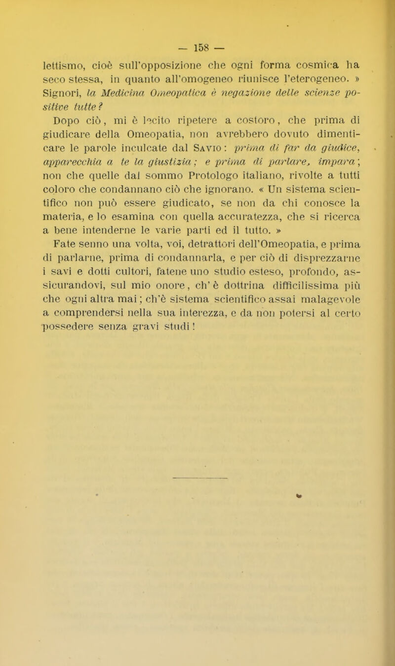 lettismo, cioe sull'opposizione che ogni forma cosmica ha seco stessa, in quanto all'omogeneo riunisce l'eterogeneo. » Signori, la Medicina Omeopatica e negazione delle scienze po- sitive tutte? Dopo cio, mi e lecito ripetere a costoro, che prima di giudicare della Omeopatia, non avrebbero dovuto dimenti- care le parole inculcate dal Savio : prima di far da giudice, appareccMa a te la giustizia; e prima di parlare* impara; non che quelle dal sommo Protologo italiano, rivolte a tutti coloro che condannano cio che ignorano. « Un sistema scien- tifico non puo essere giudicato, se non da chi conosce la materia, e lo esamina con quella aceuratezza, che si ricerca a bene intenderne le varie parti ed il tutto. » Fate senno una volta, voi, detrattori dell'Omeopatia, e prima di parlai-ne, prima di condannaiia, e per cio di disprezzarne i savi e dotti cultori, fatene uno studio esteso, profondo, as- sicurandovi, sul mio onore, ch'e dottrina difficilissima piu che ogni altra mai; ch'e sistema scientifico assai malagevole a comprendersi nella sua interezza, c da non potcrsi al ccrto (xjssedere senza gravi studi!