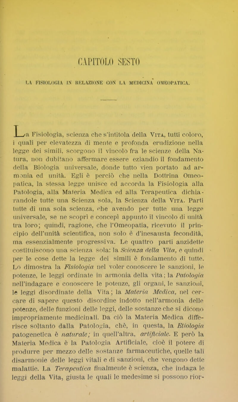 CA.PITOLO SESTO LA FISIOLOGIA IN RELAZIONE CON LA MEDICINA OMEOPATICA. T /n Fisiologia, scienza che s'intitola della Vita, tutti coloro, i quali per elevatezza di mente e profonda erudizione nella legge dei simili, scorgono il vincolo fra le scienze della Na- tura, non dubitano affermare essere eziandio il fondamento della Biologia universale, donde tutto vien portato ad ar- monia ed unita. Egli e percid che nella Dottrina Omeo- patica, la stessa legge unisce ed accorda la Fisiologia alia Patologia, alia Materia Medica ed alia Terapeutioa dichia- randole tutte una Scienza sola, la Scienza della Vita. Parti tutte di una sola scienza, ehe avendo per tutte una legge universale, se ne scopri e concepi appunto il vincolo di unita tra loro; quindi, ragione, che l'Omeopatia, ricevuto il prin- cipio dell'unita scientifica, non solo e d'inesausta fecondita, ma essenzialmente progressiva. Le quattro parti anzidette COStituiscono una scienza sola: la Scienza della Vita, e quindi per le cose dette la legge dei simili e fondamento di tutto. Lo dimostra la Fisiologia nel voler conoscere le sanzioni, le potenze, le leggi ordinate in armonia della vita; la Patologia nell'indagare e conoscere le potenze, gli organi, le sanzioni, le leggi disordinate della Vita; la Materia Medica, nel cer- care di sapere questo disordine indotto nell'armonia delle potenze, delle funzioni delle leggi, delle sostanzeche si dicono impropriamente medicinali. Da cio la Materia Medica diffe- risce soltanto dalla Patologia, che, in questa, la Etiologia, patogenetica e naturale; in queH'altra, artificiale. E pero la Materia Medica e la Patologia Artificiale, cioe il potere di produrre per mezzo delle sostanze farmaceutiche, quelle tali disarmonie delle leggi vitali e di sanzioni, che vengono dette malattie. La Terapeiitica fiualmente e scienza, che indaga le leggi della Vita, giusta le quali le medesime si possono rior-