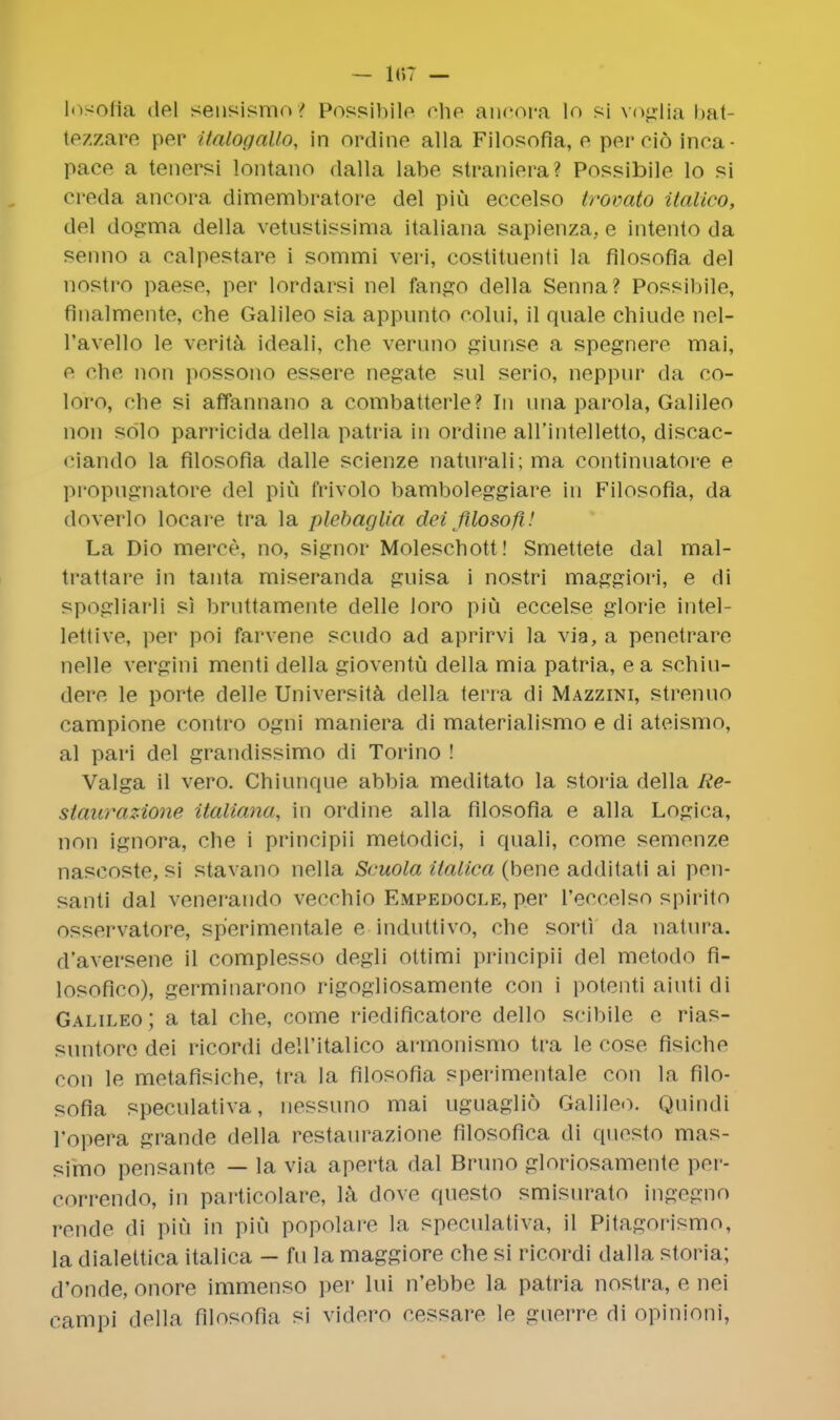 - 187 - losofla del sensismo? Possibile che ancora lo si voglia bat- tczzare per Ualogallo, in ordine alia Filosofia, e per eid inca- pace a tenersi lontano dalla labe straniera? Possibile lo si creda ancora dimembratore del piu eccelso trovato italico, del dogma della vetustissima italiana sapienza, e intento da senno a calpestare i sommi veri, costituenti la filosofia del nostro paese, per lordarsi nel fango della Senna? Possibile, finalmente, che Galileo sia appunto eolni, il quale chinde nel- l'avello le verita ideali, che veruno giunse a spegnere mai, e che non possono essere negate snl serio, neppur da co- loro, che si affannano a combatterle? In una parola, Galileo non solo parricida della patria in ordine aH'intelletto, discac- ciando la filosofia dalle scienze naturali; ma continuatore e propugnatore del pin frivolo bamboleggiare in Filosofia, da doverlo locare tra la plebaglia dei filosofi,! La Dio merce, no, signer Moleschott! Smettete dal mal- trattare in tanta miseranda gnisa i nostri maggiori, e di spogliarli si bruttamente delle loro piu eccelse glorie intel- lettive, per poi farvene scudo ad aprirvi la via, a penetrare nelle vergini menti della gioventu della mia patria, ea schiu- dere le porte delle Universita della terra di Mazzini, strenuo campione contro ogni maniera di materialismo e di ateismo, al pari del grandissimo di Torino ! Valga il vero. Chiunque abbia meditato la storia della Re- staurazione italiana, in ordine alia filosofia e alia Logica, non ignora, che i principii metodici, i quali, come semenze nascoste, si stavano nella Scuola italica (bene additati ai pen- santi dal venerando vetvhio Empedocle, per l'eccelso spirito osservatore, sp'erimentale e induttivo, che sort! da natura. d'aversene il complesso degli ottimi principii del metodo fi- losofico), germinarono rigogiiosamente con i potenti aiuti di Galileo; a tal che, come riedificatore dello scibile e rias- suntore dei ricordi dell'italico armonismo tra le cose fisiche con le metafisiche, tra la filosofia sperimentale con la filo- sofia speculativa, nessuno mai uguaglio Galileo. Quindi l'opera grande della restaurazione filosofica di questo mas- simo pensante — la via aperta dal Bruno gloriosamente per- correndo, in particolare, la dove questo smisurato ingegno rende di piu in piu popolare la speculativa, il Pitagorismo, la dialettica italica - fu la maggiore che si ricordi dalla storia; d'onde, onore immenso per lui n'ebbe la patria nostra, e nei campi della filosofia si videro cessare le guerre di opinion],