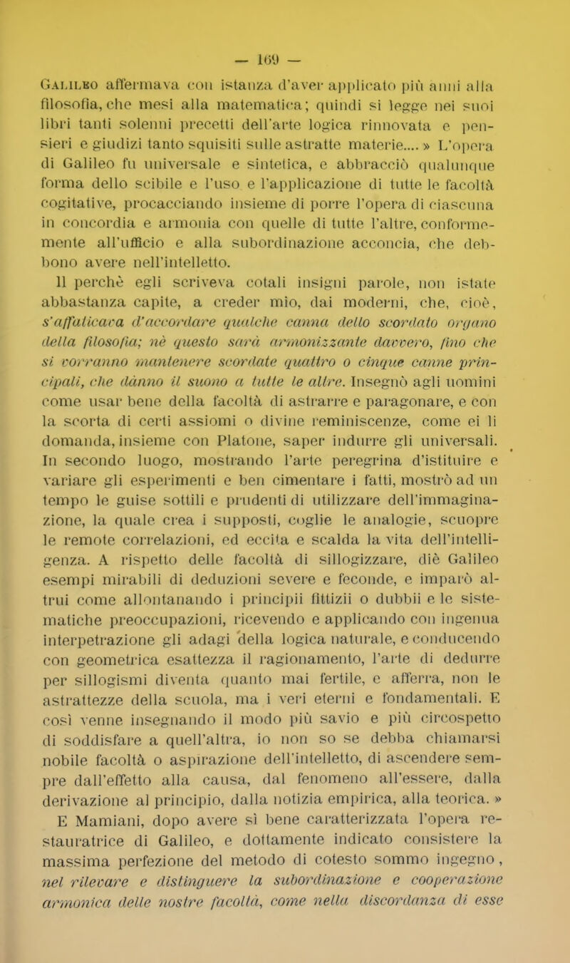 — icy — Galileo affermava con istanza d'aver applicato piu anni alia filosotia, che mesi alia matematica; qiiindi si legge nei snoi libri tanli solenni precetti deH'aiio, logica rinnovata e pen- sieri e giudizi tanto squisiti sulle astratte materie.... » L'opora di Galileo fu universale e sintetica, e abbraceio qualunque forma dello scibile e l'uso e l'applicazione di tutte le facolta cogitative, procacciando insicme di poire I'opera di ciascuna in concordia e armonia con quelle di tutte l'altre, conformo- mente all'iifficio e alia subordinazione acconcia, che deb- bono avere neH'intelletto. 11 perche egli scriveva cotali insigni parole, non istate abbastanza capite, a creder mio, dai moderni, clie, cioe, s'affaticaca d'accordare qualche carina dello scordato oryano della filoso/ia; ne questo sard armonizzanie davvero, lino che si uorranno muntenere scordate quattro o cinque canne prin- cipali, che ddnno il suono a tutte le altrc Insegnd agli uomini come usar bene della facolta, di astrarre e paragonare, e con La scoria di certi assiomi o divine reminiscenze, come ei li domanda,insieme con Platone, saper indnrre gli universati. In secondo Inogo, mostrando Parte peregrina d'istituire e variare gli esperimenti e ben cimentare i f'atti, mostro ad nn tempo le guise sottili e pi ndenti di ntilizzare dell'immagina- zione, la quale crea i supposti, coglie le analogie, scuopre le remote correlazioni, ed eccita e scalda la vita dell'intelli- genza. A rispetto delle facolta di sillogizzare, die Galileo esempi mirabili di dednzioni severe e feconde, e imparo al- trni come allontanando i principii littizii o dnbbii e le siste- matiche preoccupazioni, ricevendo e applicando con ingenua interpetrazione gli adagi della logica naturale, eeonctuoendo con geometrica esattezza il ragionamento, Parte di dedarre per sillogismi diventa quanto mai fertile, e afferra, non le astrattezze della scuola, ma i veri eterni e fondamentali. E cosi venne insegnando il modo piu savio e piu cireospetto di soddisfare a queH'altra, io non so se debba chiamarsi nobile facolta o aspirazione dell'intelletto, di asoeodere sem- pre dall'efletto alia causa, dal fenomeno all'essere, dalla derivazione al principio, dalla notizia empirica, alia teoi ica. » E Mamiani, dopo avere si bene caratterizzata l'opcra re- stauratrice di Galileo, e dottamente indicate ronsistore la massima perfezione del metodo di cotesto sommo ingegno, net rilevare e distinguere la subordinazione e cooperazione armonlea delle nostre facolta, come nella discordanza di esse