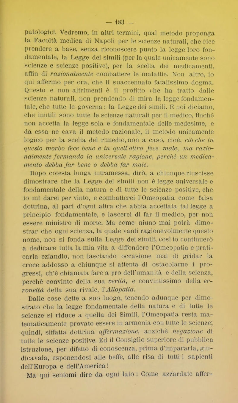 patologici. Vedremo, in altri termini, qual metodo proponga la Facolta medica di Napoli per le scienze naturali, chedice prendere a base, senza riconoscere puiUo la legge loro fon- damentale, la Legge dei simili (per la quale unicamente sono seienze e scienze positive), per la scelta dei medicamenti, affin di rasionalmcnte combattere le malattie. Non altro, io qui affermo per ora, che il suaccennato fatalissimo dogma. Questo e non altrimenti e il profitto die ha tratto dalle scienze naturali, non prendendo di mira la legge fondamen- tale, che tutte le governa: la Legge dei simili. E noi diciamo, che inutili sono tutte le scienze naturali per il medico, finchc non accetta la legge sola e fondamentale delle medesime, e da essa ne cava il metodo razionale, il metodo unicamente logico per la scelta del rimedio, non a caso, cioe, cid che in questo morbo fece bene e in quell'altro fece male, ma razio- nalmente fermando la universale ragione, perclie un medica- mento debba far bene o debba far male. Dopo cotesta lunga intramessa, diro, a chiunque riuscisse dimostrare che la Legge dei simili non e legge universale e fondamentale della natura e di tutte le scienze positive, che io mi darei per vinto, e combatterei l'Omeopatia come falsa dottrina, al pari d'ogni altra che abbia accettata tal legge a principio fondamentale, e lascerei di far il medico, per non essere ministro di morte. Ma come niuno mai potra dimo- strar che ogni scienza, la quale vanti ragionevolmente questo nome, non si fonda sulla Legge dei simili, cosi io continuero a dedicare tutta la mia vita a diffondere l'Omeopatia e prati- carla eziandio, non lasciando occasione mai di gridar la croce addosso a chiunque si attenta di ostacolarne i pro- gressi, ch'e chiamata fare a pro dell'nmanita e della scienza, perche convinto della sua veritd, e convintissimo della cr- roneitd della sua rivale, VAUopatia. Dalle cose dette a suo luogo, tenendo adunque per dimo- strato che la legge fondamentale della natura e di tutte le scienze si riduce a quella dei Simili, l'Omeopatia resta ma- tematicamente provato essere in armonia con tutte le scienze; quindi, siffatta dottrina qffermazionc, anziche ncfjazione di tutte le scienze positive. Ed il Consiglio superiore di pubblica istruzione, per difetto di conoscenza, prima d'impararla, giu- dicavala, esponendosi alle beffe, alle risa di tutti i sapienti deU'Europa e dell'America! Ma qui sentomi dire da ogni lato : Come azzardate affcr-