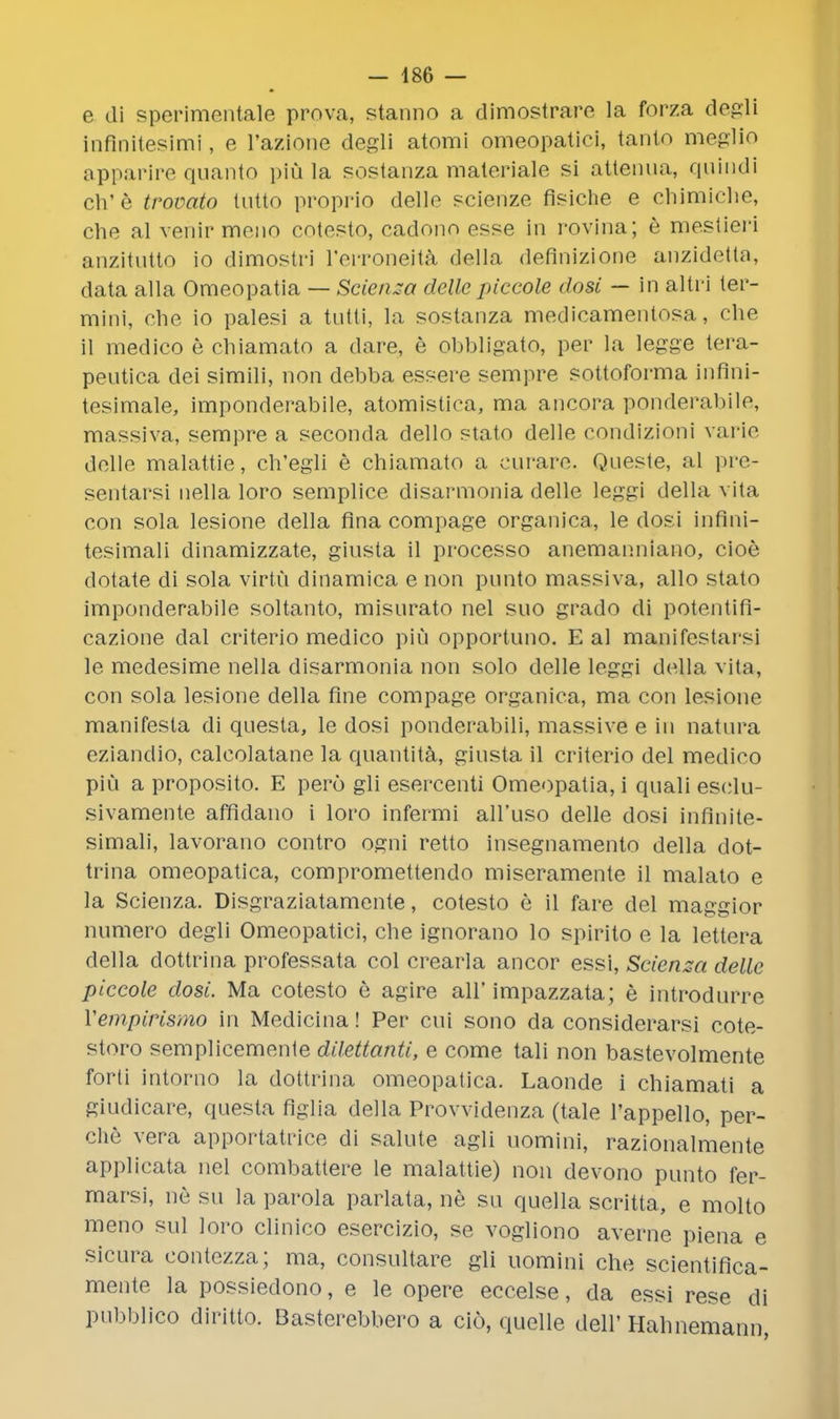 — 486 — e di sperimentale prova, stanno a dimostrare la forza degli inflnitesimi, e l'azione degli atomi omeopatici, tanlo meglio apparire quanto piu la sostanza materiale si attenua, quindi ch'e trovato lutto proprio delle scierize fisiche e chimiche, che al vehir meno cotesto, cadono esse in rovina; e mestieri anzitutto io dimostri l'erronejta della deflnizione anzidetta, data alia Omeopatia — Scienza delle piceole dosi — in aitri ter- mini, che io palesi a tntti, la sostanza medicamentosa, che il medico e chiamato a dare, e obbligato, per la legge tera- pentica dei simili, non debba essere sempre sottoforma infini- tosimale, imponderabile, atomistica, ma ancora ponderabile, massiva, sempre a seconda dello stato delle condizioni varie delle malattie, ch'egli e chiamato a curare. Qneste, al pre- sentarsi nella loro semplice disarmonia delle leggi della vita con sola lesione della fina compage organica, le dosi infini- tesimali dinamizzate, giusta il processo anemamiiano, cioe dotate di sola virtu dinamica e non pnnto massiva, alio stato imponderabile soltanto, misurato nel suo grado di potentifi- cazione dal criterio medico pin opportuno. E al manifestai'si le medesime nella disarmonia non solo delle leggi della vita, con sola lesione della fine compage organica, ma con lesione manifesta di qnesta, le dosi ponderabili, massive e in natura eziandio, calcolatane la quantita, ginsta il criterio del medico piu a proposito. E pero gli esercenti Omeopatia, i quali es(^lu- sivamente affidano i loro infermi all'uso delle dosi infinite- simal!, lavorano contro ogni retto insegnamento della dot- trina omeopatica, compromettendo miseramente il malato e la Scienza. Disgraziatamente, cotesto e il fare del maggior numero degli Omeopatici, che ignorano lo spirito e la lettera della dottrina professata col crearla ancor essi, Scienza delle piceole dosi. Ma cotesto e agire all' impazzata; e introdnrre Yempirismo in Medicina! Per cui sono da considerarsi cote- storo semplicemenle dilettanti, e come tali non bastevolmente forti intomo la dottrina omeopatica. Laonde i chiamati a giudicare, questa figlia della Provvidenza (tale l'appello, per- che vera apportatrice di salute agli uomini, razionalmente applicata nel combattere le malattie) non devono punto fer- marsi, ne su la parola parlata, ne su quella scritta, e molto meno sul loro clinico esercizio, se vogliono averne piena e sicura contezza; ma, consultare gli uomini che scientifica- mente la possiedono, e le opere eccelse, da essi rese di pubblico diritto. Basterebbero a cio, quelle dell' Hahnemann,