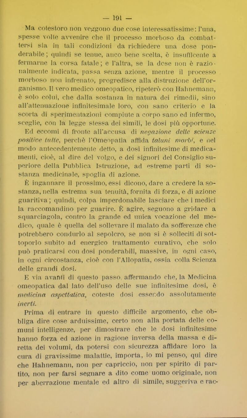 Ma cotestoro uon veggono due cose interessatissime: Puna, spesse voile avvenire che il processo morboso da combat- tersi sia in tali condizioni da richiedere una dose pon- derable; quindi se tenue, auco bene scelta, e insufflCente a fermarne la corsa fatale; e I'altra, se la dose non e razio- nalmente judicata, passa senza azione, mentre il processo morboso non infrenato, progredisce alia distruzione dell'or- ganismo. I! vero medico omeopatico, ripetero con Hahnemann, e solo colui, che dalla sostan/a in natura dei rimedii, sino aH'attenuazione inflnitesimale loro, con sano criterio e la scorta di sperlmentazioni compiute a corpo sano ed infermo, sceglie, con la legge stessa dei simili, le dosi pin opportune. Ed eccomi di fronte all'accusa di negazione delle science positive tutte, perche I'Omeopatia affida taluni morbi\ e nel modo antecedenlemente detto, a dosi infinitesime di medica- menti, cioe, al dim del volgo, e dei signori del Consiglio su- periore della Pubblica Istruzione, ad estreme parti di so- stanza medicinale, spoglia di azione. E ingannare il prossimo, essi dicono, dare a credere la so- stanza, nella estrema sua tenuita, fornita di forza, e di azione guaritiva; quindi, colpa imperdonabile lasciare che i medici la raccomandino per guarire. E agire, seguono a gridare a sqnarciagola, contro la grande ed unica vocazione del me- dico, quale e quella del sollevare il malato da sofferenze che potrebbero condurlo al sepolcro, se non si e solleciti di sot- toporlo subito ad energico ti'attamento curativo, che solo pud praticarsi con dosi ponderablli, massive, in ogni caso, in ogni circostanza, cioe con PAllopatia, ossia colla Scienza delle grandi dosi. E via avanti di questo passo. affermando che, la Medicina omeopatica dal lalo dell'uso delle sue infinitesime dosi, e medicina aspettatioa, coteste dosi esser.do assolutamente incrti. Prima di entrare in questo difficile argomento, che ob- bliga dire cose arduissime, certo non alia portata delle co- muni intelligenze, per dimostrarc che le dosi infinitesime hanno forza ed azione in ragione inversa della massa e di- retta dei volumi, da potersi con sicurezza affldare loro la cura di gravissime malattie, importa, io mi penso, qui dire che Hahnemann, non per capriccio, non per spirito di par- tito, non per farsi segnare a dito come uomo originale, non pei- aberrazione mentale ed altro di simile, suggeriva e rac-