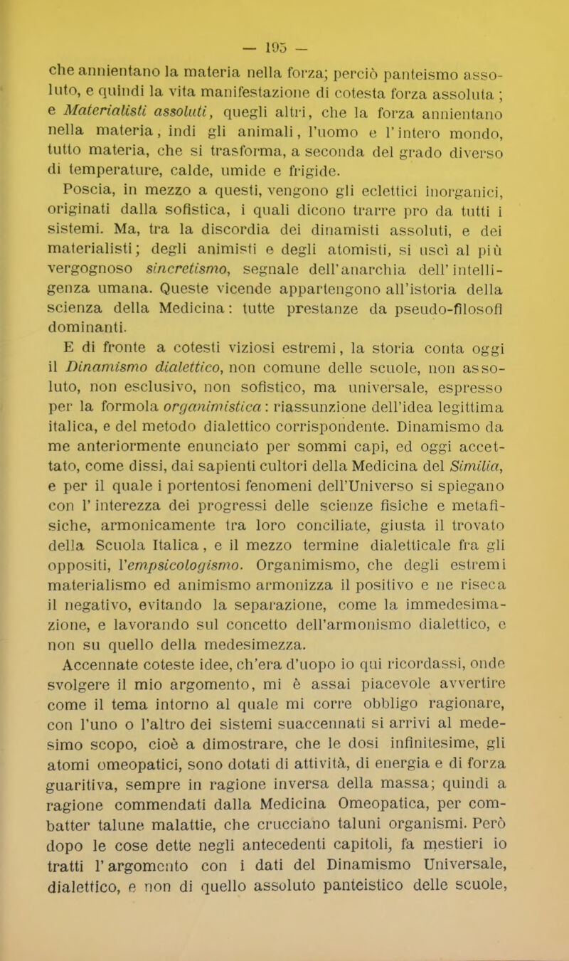 — 105 - che annientano la materia nella forza; percio panteismo asso- luto, e quindi la vita manifestazione di cotesta forza assoluta ; e Materialisti assoluti, quegli altri, che la forza annientano nella materia, indi gli animali, l'liomo e l'lntero mondo, tutto materia, che si trasforma, a seconda del grado diverso di temperature, calde, umide e frigide. Poscia, in mezzo a questi, vengono gli eclettici inorganici, originati dalla sofistica, i quali dicono trarre pro da tutti i sistemi. Ma, tra la discordia dei dinamisti assoluti, e dei materialisti; degli animisti e degli atomisti, si usci al phi vergognoso sincretismo, segnale dell'anarchia dell'intelli- genza umana. Queste vicende appartengono all'istoria della scienza della Medicina: tutte prestanze da pseudo-filosofi dominanti. E di fronte a cotesti viziosi estremi, la storia conta oggi il Dinamismo dialettico, non comune delle scuole, non asso- luto, non esclusivo, non sofistico, ma universale, espresso per la formola organimistica: riassunzione dell'idea legittima italica, e del metodo dialettico corrispondente. Dinamismo da me anteriormente enunciato per sommi capi, ed oggi accet- tato, come dissi, dai sapient! cultori della Medicina del Similia, e per il quale i portentosi fenomeni deH'Universo si spiegano con 1' interezza dei progressi delle scienze flsiche e metafl- siche, armonicamente tra loro conciliate, giusta il trovato della Scuola Italica, e il mezzo termine dialetticale fra gli oppositi, Vempsicologismo. Organimismo, che degli estremi materialismo ed animismo armonizza il positivo e ne riseca il negativo, evitando la separazione, come la immedesima- zione, e lavorando sul concetto dell'armonismo dialettico, e non su quello della medesimezza. Accennate coteste idee, ch'era d'uopo io qui ricordassi, ondo svolgere il mio argomento, mi e assai piacevole avvertire come il tema intorno al quale mi corre obbligo ragionare, con l'uno o l'altro dei sistemi suaccennati si arrivi al mede- simo scopo, cioe a dimostrare, che le dosi inflnitesime, gli atomi omeopatici, sono dotati di attivita, di energia e di forza guaritiva, sempre in ragione in versa della massa; quindi a ragione commendati dalla Medicina Omeopatica, per corn- batter talune malattie, che crucciano taluni organismi. Pero dopo le cose dette negli antecedenti capitoli, fa mestieri io tratti 1'argomento con i dati del Dinamismo Universale, dialettico, e non di quello assoluto panteistico delle scuole,