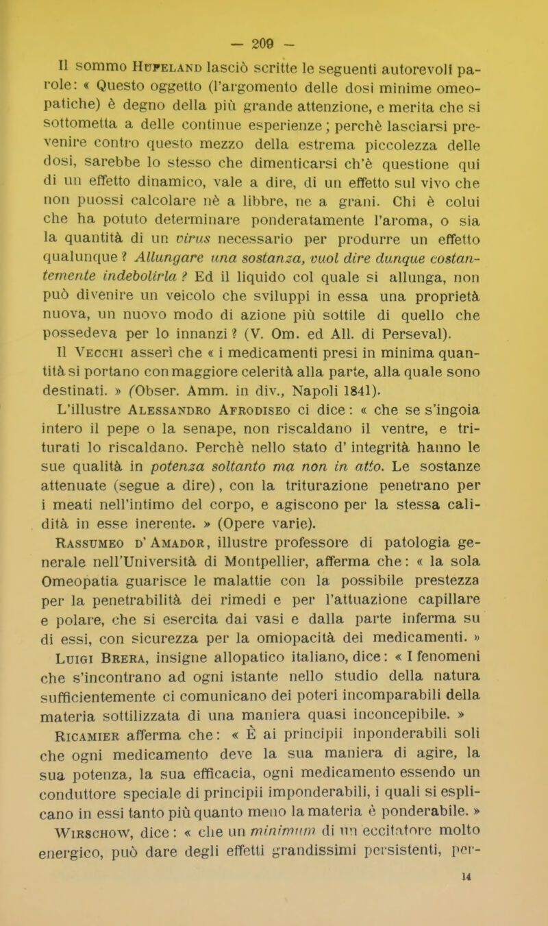 II sommo Hufeland lascio scritte le seguenti autorevoll pa- role : « Questo oggetto (l'argomento delle dosi minime omeo- patiche) e degno della piu grande attenzione, e merita che si sottometta a delle continue esperienze; perche lasciarsi pre- venire contro questo mezzo della estrema piccolezza delle dosi, sarebbe lo stesso che dimenticarsi ch'e questione qui di un effetto dinamico, vale a dire, di un effetto sul vivo che non puossi calcolare ne a libbre, ne a grani. Chi e colui che ha potuto deteiminare ponderatamente l'aroma, o sia la quantita di un virus necessario per produrre un effetto qualunque ? Allungare una sostanza, vuol dire dunque costan- temente indebolirla > Ed il liquido col quale si allunga, non pud divenire un veicolo che sviluppi in essa una propriety nuova, un nuovo modo di azione piu sottile di quello che possedeva per lo innanzi ? (V. Om. ed All. di Perseval). II Vecchi asseri che « i medicamenti presi in minima quan- tity si portano conmaggiore celerita alia parte, alia quale sono destinati. » (Obser. Amm. in div., Napoli 1841). L'illustre Alessandro Afrodiseo ci dice: « che se s'ingoia intero il pepe o la senape, non riscaldano il ventre, e tri- turati lo riscaldano. Perche nello stato d' integrita hanno le sue qualita in potenza soltanto ma non in atto. Le sostanze attenuate (segue a dire), con la triturazione penetrano per i meati nell'intimo del corpo, e agiscono per la stessa cali- dita in esse inerente. > (Opere varie). Rassumeo d'Amador, illustre professore di patologia ge- nerale nell'Universita- di Montpellier, afferma che: « la sola Omeopatia guarisce le malattie con la possibile prestezza per la penetrability dei rimedi e per l'attuazione capillare e polare, che si esercita dai vasi e dalla parte inferma su di essi, con sicurezza per la omiopacita dei medicamenti. » Luigi Brera, insigne allopatico italiano, dice: « I fenomeni che s'incontrano ad ogni istante nello studio della natura sufficientemente ci comunicano dei poteri incomparabili della materia sottilizzata di una maniera quasi inconcepibile. » Ricamier afferma che: « E ai principii inponderabili soli che ogni medicamento deve la sua maniera di agire, la sua potenza, la sua efficacia, ogni medicamento essendo un conduttore speciale di principii imponderabili, i quali si espli- cano in essi tanto piu quanto meno la materia e ponderabile. » Wirschow, dice: « die unminirnnm di un eccitatnrc molto energico, puo dare degli effetti grandissimi pci-sistenti, per- u