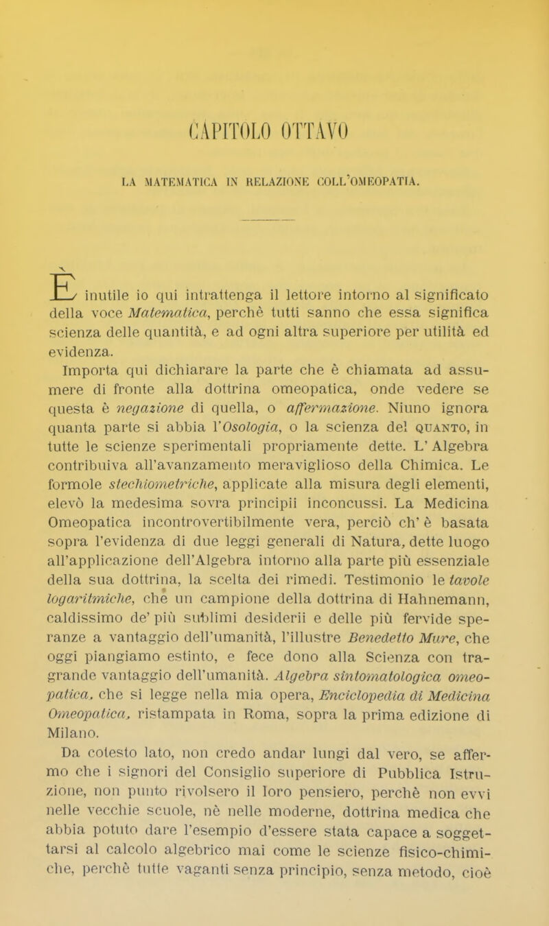 CApitolo ottavo I,A MATEMATICA IN RELAZIONK OOLL'OMEOPATIA. •v H / inutile io qui intrattenga il lettore intorno al significato della voce Matematica, perche tutti sanno che essa significa scienza delle quantita, e ad ogni altra superiore per utilita ed evidenza. Importa qui dichiarare la parte che e chiamata ad assu- mere di fronte alia dottrina omeopatica, onde vedere se questa e negazione di quella, o affermazione. Niuno ignora quanta parte si abbia YOsologia, o la scienza del quanto, in tutte le scienze sperimentali propriamente dette. L'Algebra contribuiva aH'avanzamento meraviglioso della Chimica. Le formole stechiometriche, applicate alia misura degli elementi, elevo la medesima sovra principii inconcussi. La Medicina Omeopatica incontrovertibilmente vera, percio ch' e basata sopra l'evidenza di due leggi generali di Natura, dette luogo aH'applicazione dell'Algebra intorno alia parte piu essenziale della sua dottrina, la scelta dei rimedi. Testimonio le tavole logaritmiche, che un campione della dottrina di Hahnemann, caldissimo de' piu sublimi desiderii e delle piu fervide spe- ranze a vantaggio deirumanita, l'illustre Benedetto Mure, che oggi piangiamo estinto, e fece dono alia Scienza con tra- grande vantaggio deirumanita. Algebra sintomatologica omeo- patica, che si legge nella mia opera, Enciclopedia di Medicina Omeopatica, ristampata in Roma, sopra la prima edizione di Milano. Da cotesto lato, non credo andar lungi dal vero, se afifer- mo che i signori del Consiglio superiore di Pubblica Istru- zione, non punto rivolsero il loro pensiero, perche non evvi nelle vecchie scuole, ne nelle moderne, dottrina medica che abbia potuto dare l'esempio d'essere stata capace a sogget- tarsi al calcolo algebrico mai come le scienze fisico-chimi- che, perche tutte vaganti senza principio, senza metodo, cioe