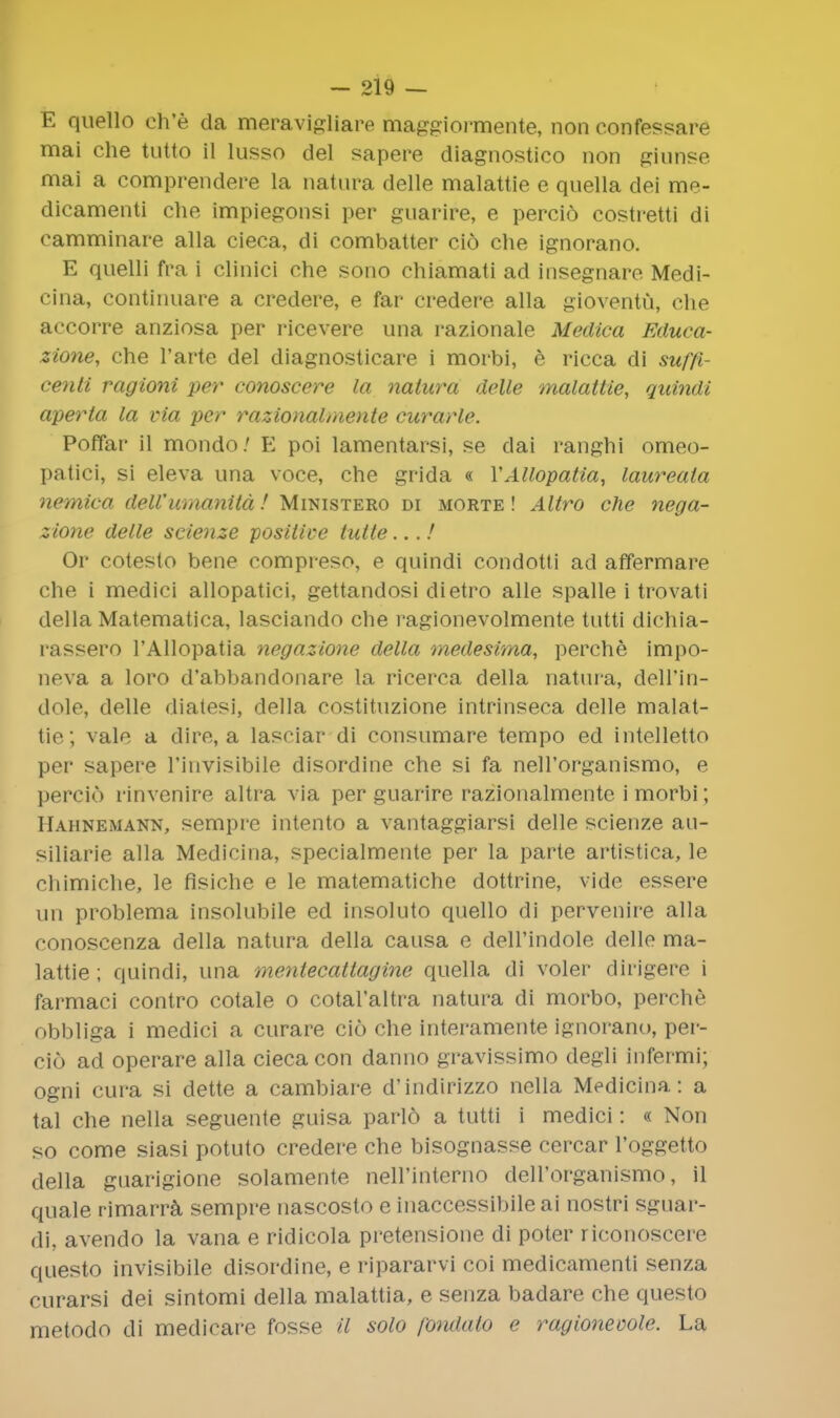 E quello eh'e da meravigliare maggiormente, non confessare mai che tutto il lusso del sapere diagnostico non giunse mai a comprendere la natura delle malattie e quella dei me- dicamenti die impiegonsi per guarire, e percio costretti di eamminare alia cieca, di combatter cio che ignorano. E quelli fra i clinici che sono chiamati ad insegnare Medi- cina, continuare a credere, e far credere alia gioventu, che accorre anziosa per ricevere una razionale Medica Educa- zione, che l'arte del diagnosticare i morbi, e ricca di suffi- centi ragioni per conoscere la natura delle malattie, quindi aperta la via per razionalmente curarle. Poffar il mondo; E poi lamentarsi, se dai ranghi omeo- patici, si eleva una voce, che grida « YAllopatia, laureata nemiea delVumanita! Ministero di morte ! Altro che nega- zione delle scienze positive tutte...! Or cotesto bene compreso, e quindi condotti ad affermare che i medici allopatici, gettandosi dietro alle spalle i trovati della Matematica, lasciando che ragionevolmente tutti dichia- rassero 1'Allopatia negazione della medesima, perche impo- neva a loro d'abbandonare la ricerca della natura, dell'in- dole, delle diatesi, della costituzione intrinseca delle malat- tie; vale a dire, a lasciar di consumare tempo ed intelletto per sapere Tinvisibile disordine che si fa nell'organismo, e percio rinvenire altra via per guarire razionalmente i morbi; Hahnemann, sempre intento a vantaggiarsi delle scienze au- siliarie alia Medicina, specialmente per la parte artistica, le chimiche, le fisiche e le matematiche dottrine, vide essere un problema insolubile ed insoluto quello di pervenire alia conoscenza della natura della causa e dell'indole delle ma- lattie; quindi, una mentecattagine quella di voler dirigere i farmaci contro cotale o cotal'altra natura di morbo, perche obbliga i medici a curare cio che interamente ignorano, per- cio ad operare alia cieca con danno gravissimo degli infermi; ogni cura si dette a cambiare d'indirizzo nella Medicina: a tal che nella seguente guisa parlo a tutti i medici: « Non so come siasi potuto credere che bisognasse cercar l'oggetto della guarigione solamente nell'interno deH'organismo, il quale rimarra sempre nascosto e inaccessibile ai nostri sguar- di, avendo la vana e ridicola pretensione di poter riconoscere questo invisibile disordine, e ripararvi coi medicamenti senza curarsi dei sintomi della malattia, e senza badare che questo metodo di medicare fosse il solo fondalo e ragionewle. La