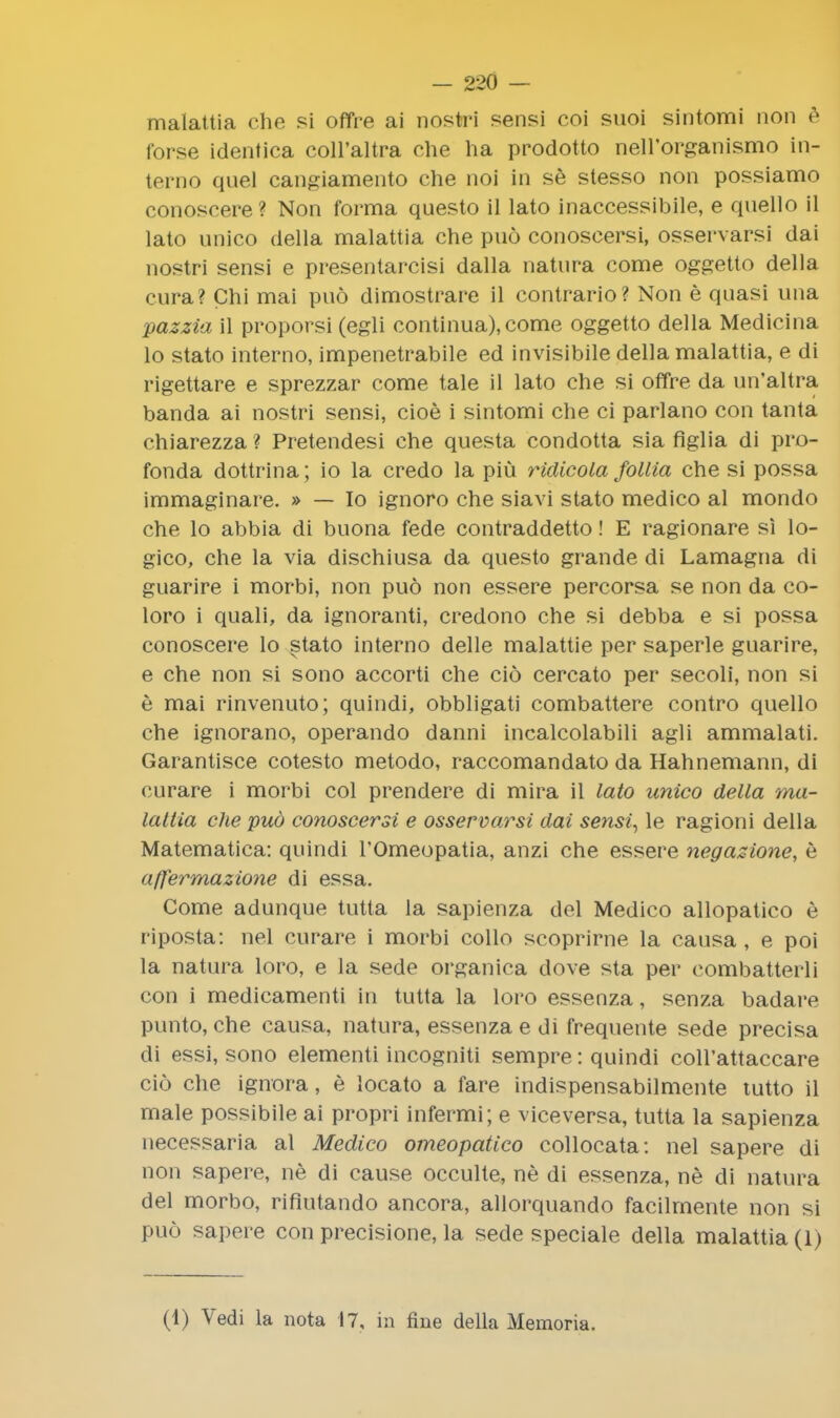 malattia che si offre ai nostri sensi coi suoi sintomi non e forse identica coll'altra che ha prodotto nell'organismo in- terno quel cangiamento che noi in se stesso non possiamo conoscere? Non forma questo il lato inaccessibile, e quello il lato unico della malattia che puo conoscersi, osservarsi dai nostri sensi e presentarcisi dalla natura come oggetto della cnra? Chi mai puo dimostrare il contrario? Non e quasi una pazzia il proporsi (egli continua),come oggetto della Medicina lo stato interno, impenetrabile ed invisibile della malattia, e di rigettare e sprezzar come tale il lato che si offre da un'altra banda ai nostri sensi, cioe i sintomi che ci parlano con tanta chiarezza ? Pretendesi che questa condotta sia figlia di pro- fonda dottrina; io la credo la piu ridicola follia che si possa immaginare. » — Io ignoro che siavi stato medico al mondo che lo abbia di buona fede contraddetto! E ragionare si lo- gico, che la via dischiusa da questo grande di Lamagna di guarire i morbi, non puo non essere percorsa se non da co- loro i quali, da ignoranti, credono che si debba e si possa conoscere lo stato interno delle malattie per saperle guarire, e che non si sono accorti che cio cercato per secoli, non si e mai rinvenuto; quindi, obbligati combattere contro quello che ignorano, operando danni incalcolabili agli ammalati. Garantisce cotesto metodo, raccomandato da Hahnemann, di curare i morbi col prendere di mira il lato unico della ma- lattia che pud conoscersi e osservarsi dai sensi, le ragioni della Matematica: quindi l'Omeopatia, anzi che essere negazione, e affermazione di essa. Come adunque tutta la sapienza del Medico allopatico e riposta: nel curare i morbi collo scoprirne la causa , e poi la natura loro, e la sede organica dove sta per combatterli con i medicamenti in tutta la loro essenza, senza badare punto, che causa, natura, essenza e di frequente sede precisa di essi, sono elementi incogniti sempre: quindi coll'attaccare cio che ignora, e locato a fare indispensabilmente tutto il male possibile ai propri infermi; e viceversa, tutta la sapienza necessaria al Medico omeopatico collocata: nel sapere di non sapere, ne di cause occulte, ne di essenza, ne di natura del morbo, rifiutando ancora, allorquando facilmente non si puo sapere con precisions la sede speciale della malattia (1) (1) Vedi la nota 17, in fine della Memoria.