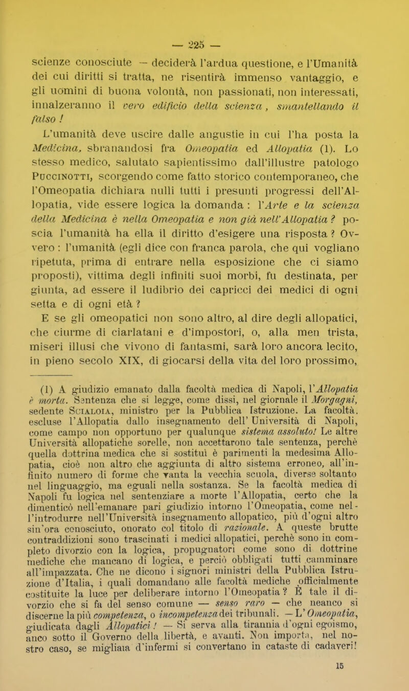 scienze conosciute - decidera l'ardua questione, e l'Umanita dei cui diritti si tratta, ne risentira immenso vantaggio, e gli uomini di buona volonta, non passionati, non interessati, innalzeranno il vero edificio delta scienza, smantellando il fa I so ! L'umanita deve uscire dalle angustie in cui l'ha posta la Medicina, sbranandosi fra Omeopatia ed Allopatia (1). Lo stesso medico, salutato sapientissimo dall'illustre patologo Puccinotti, scorgendo come fatto storico coutemporaneo, che 1'Omeopatia dichiara nulli tutti i presunti progressi dell'Al- lopatia, vide essere logica la domanda : YArte e la scienza della Medicina e nella Omeopatia e non gid nell'Allopatia ? po- scia l'umanita ha ella il diritto d'esigere una risposta ? Ov- vero : l'umanita (egli dice con franca parola, che qui vogliano ripetuta, prima di entrare nella esposizione che ci siamo proposti), vittima degli infiniti suoi morbi, fu destinata, per giunta, ad essere il ludibrio dei capricci dei medici di ogni selta e di ogni eta ? E se gli omeopatici non sono altro, al dire degli allopatici, che ciurme di ciarlatani e d'impostori, o, alia men trista, miseri illusi che vivono di fantasmi, sara loro ancora lecito, in pieno secolo XIX, di giocarsi della vita del loro prossimo, (1) A giudizio emanato dalla facolta medica di Napoli, VAllopatia r morta. Ssntenza che si leg-ge, come dissi, uel giornale il Morgagni, sedente Scialoia, miuistro per la Pubblica Tstruzioue. La facolta. escluse 1'Allopatia dallo insegtiamento dell' University di Napoli, come campo non opportuno per qualunque sistema assolwto! Le altre University allopatiche sorelle, non accettarono tale senteuza, perche quella dottrina medica che si .sostitui e parimenti la medesima Allo- patia, cioe non altro che aggiunta di altfo sistema erroneo, all'in- finito numero di forme che vanta la vecchia scuola, diverse soltauto uel linguaggio, ma eguali nella sostanza. Se la facolta medica di Napoli fu logica nel sentenziare a morte 1'Allopatia, certo che la dimentico nell'ernanare pari giudizio intoruo 1'Omeopatia, come nel- l'iutrodurre nell'Universita insegnamento allopatico, piu d'ogui altro sin'ora conosciuto, onorato col titolo di razionale. A queste brutte contraddizioni sono trasciuati i medici allopatici, perche sono in com- pleto divorzio con la logica, propugnatori come sono di dottrine mediche che mancano di logica, e percio obbligati tutti eamminare aH'impazzata. Che ue dicono i siguori miuistri della Pubblica Istru- zione d'ltalia, i quali domandano alle facolta mediche officialmente eostituite la luce per deliberare intorno 1'Omeopatia ? E tale il di- vorzio che si fa del senso comune — senso raro — che^ neanco si discerue la piu competenza, o incompete)iza&e\ tribunali. — L' Omeopatia, giudicata dagli Allopatici! — Si serva alia tirannia d'ogni egoismo, anco sotto il Governo della liberta, e avunti. Non importa, nel no- stro caso, se migliaia d'iufermi si convertano in cataste di cadaveri! 15