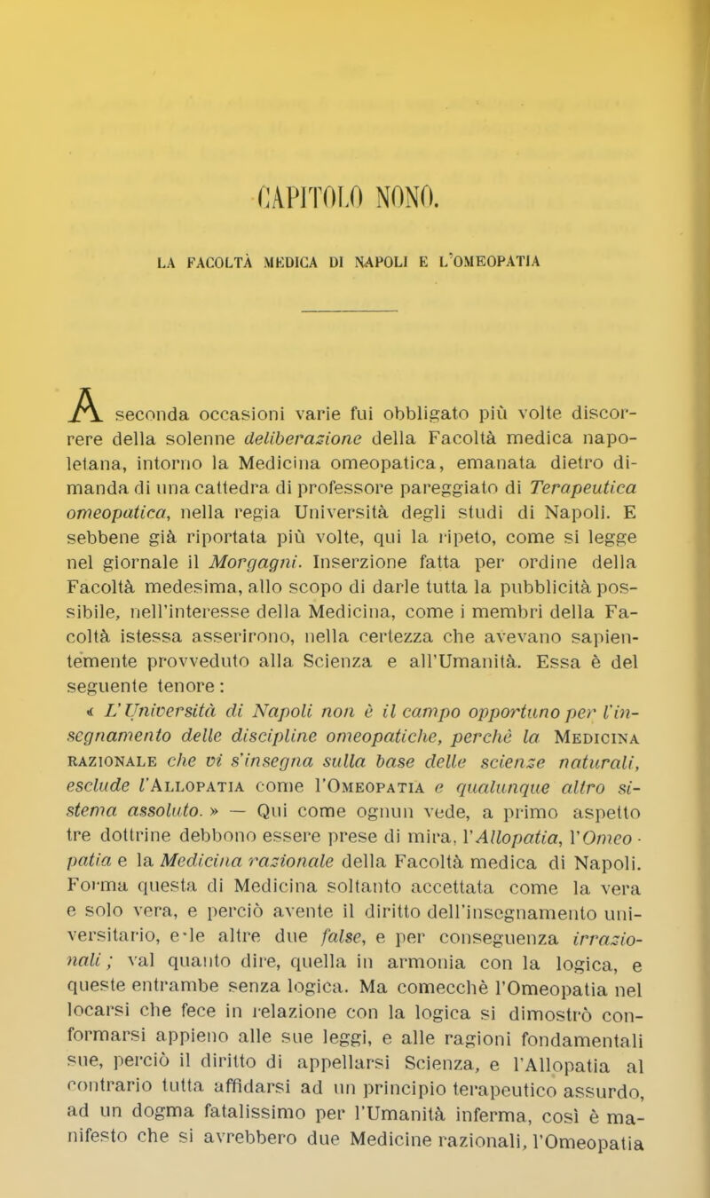 CAPIT0I.0 NONI'l. LA FACOLTA MEDICA Dl NAPOLI E L'OMEOPATIA A seconda occasioni varie fui obbligato piu volte discor- rere della solenne deliberazionc della Facolta medica napo- lelana, intorno la Medicina omeopatica, emanata dietro di- manda di una cattedra di professore pareggiato di Terapeutica omeopatica, nella regia Universita degli studi di Napoli. E sebbene gia riportata piu volte, qui la ripeto, come si legge nel giornale il Morgagni. Inserzione fatta per ordine della Facolta medesima, alio scopo di darle tutta la pubblicita pos- sibile, neH'interesse della Medicina, come i membri della Fa- colta istessa asserirono, nella certezza che avevano sapien- temente provveduto alia Scienza e all'Umanita. Essa e del seguente tenore: L'Universita di Napoli non e il campo opportuno per Vin- scgnamento delle discipline omeopatiche, perche la Medicina razionale che vi sinsegna sulla base delle science natural/', esclude TAllopatia come 1'Omeopatia e qualunque altro si- stema assoluto. » — Qui come ognun vcde, a primo aspetto tre dottrine debbono essere prese di mira, YAllopatia, YOmeo ■ patia e la Medicina razionale della Facolta medica di Napoli. Forma questa di Medicina soltanto accettata come la vera e solo vera, e percio avente il diritto deirinsegnamento uni- versitario, e-le altre due false, e per conseguenza irrazio- nali; val quanto dire, quella in armonia con la logica, e queste entrambe senza logica. Ma comecche 1'Omeopatia nel locarsi che fece in relazione con la logica si dimostro con- formarsi appieno alle sue leggi, e alle ragioni fondamentali sue, percio il diritto di appellarsi Scienza, e l'Allopatia al rontrario tutta affidarsi ad un principio terapeutico assurdo, ad un dogma fatalissimo per l'Umanita inferma, cosi e ma- nifesto che si avrebbero due Medicine razionali, 1'Omeopatia