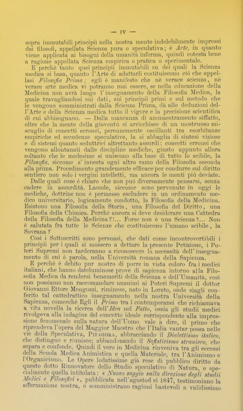 sopra immutabili principii nella nostra mente indelebilmente impressi dai filosofi, appellata Scienza pura o speculativa; e Arte, in qnanto viene applicata ai bisogni della umanita inferma, quindi cotesta bene a ragione appellata Scienza empirica o pratica o sperhnentale. E perche tanto quei principii immutabili su del quali la Scienza medioa si basa, quanto l'Arte di adattarli costituiscono cio che appel- lasi Filosofia Prima; egli e manifesto che ne verace scienza, ne verace arte medica vi potranno mai essere, se nella educazione della Medicina non avra luogo 1' insegnamento della Filosofia Medica, la quale travagliandosi sui dati, sui principii primi e sul metodo che le vengono somministrati dalla Scienza Prima, da alle deduzioni del- l'Arte e della Scienza medica tutto il vigore e la precisione scientifica di cui abbisognano. — Dalla mancanza di ammaestramento siffatto, oltre che la mente della gioventu si arricchisce di un mostruoso mi- scuglio di concetti erronei, perennemente oscillanti tra esorbitanze eni])iriche ed eccedenze specnlative, la si abbaglia di sintesi viziose e di sistemi quanto seduttrici altrettanto assnrdi: concetti erronei che vengono allontanati dalle discipline mediche, giusto appunto allora soltanto che le medesime si uniscono alia base di tutto lo scibile, la Filosofia, siccome s' innesta ogni altro ramo della Filosofia seconda alia prima. Procedimento grandemente efficace per condurre sul diritto sentiero non solo i vergini intelletti, ma ancora le menti piu deviate. Dalle quali cose e chiaro che non puo diversamente peusarsi, senza cadere in assurdita. Laonde, siccome sono pervenute in oggi le mediche, dottrine non e permesso escludere in un ordinamento me- dico universitario, logicamente condotto, la Filosofia della Medicina. Esistono una Filosofia della Storia, una Filosofia del Diritto, una Filosofia della Chimica. Perche ancora si deve desiderare una Cattedra della Filosofia della Medicina?!... Forse non e una Scienza?... Non e salutata fra tutte le Scienze che costituiscono l'umauo scibile , la Sovrana ? Cosi i Sottoscritti sono persuasi, che dati come incontrovertibili i principii per i quali si mossero a dettare la presente Petizione, i Po- teri Supremi non tarderanno a riconoscere la necessity dell' insegna- mento di cui e parola, nella Universita romana della Sapienza. E perche e debito pur nostro di porre in vista coloro fra i medici italiani, che hanno dateluminose prove di sapienza intoruo alia Filo- sofia Medica da rendersi benemeriti della Scienza e dell'Umanita, cosi non possiamo non raccomandare unanimi ai Poteri Supremi il dottor (xiovanni Ettore Mengozzi, riminese, nato in Loreto, onde siagli con- ferito tal cattedrattico insegnamento nella nostra Universita. della Sapienza, comecche Egli il Primo tra i contemporanei che richiamava a vita novella la ricerca delYIdea nel Fatto, ossia gli studii medici rivolgeva alia indagine del concetto ideale corrispondente alia impres- sione fenomenale sulla Datura deH'Uomo vale a dire, il primo che riprendeva l'opera del Maggior Maestro che Fltalia vantar possa nelle vie della Speculativa, Pit agora, abbracciando il Dialettismo italico, che distingue e riunisce; abbaudonaudo il fiofisticismo straniero, che separate confonde. Quindi il vero in Medicina rinveniva tra gli eccessi della Scuola Medica Animistica e quella Materiale, tra l'Animismo e rOrganicismo. Le Opere lodatissime gia rese di pubblico diritto da questo dotto Rinnovatore dello Studio speculativo di Natura, e spe- cialmente quella intitolata: « Nuovo saggio sulla direzione deali studii Medici c Filosofici », pubblicata nelFagostod ei 1847, testimoniano la aflermazione nostra, e somministrano ragioni bastevoli a validissinio