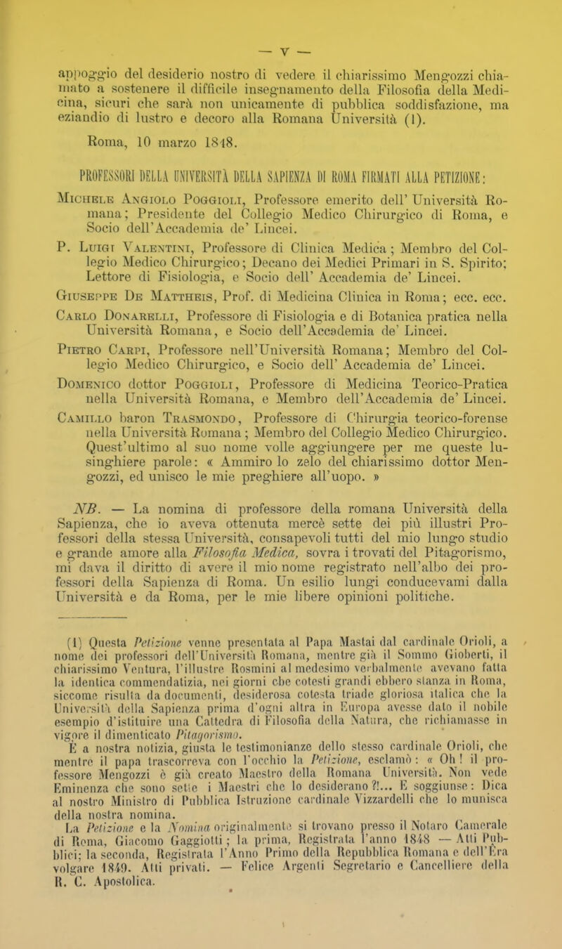 appoggio del desiderio nostro di vedere il chiarissimo Mengozzi ehia- inato a sostenere il difficile insegnamento della Filosofia della Medi- cina, sicuri che sara non unicamente di pubblica soddisfazione, ma eziandio di lustro e decoro alia Romans University (1). Roma, 10 marzo I848. PROFESSOR! DELLA UNIVERSITY DELLA SAPIENZA DI ROMA FIRM AT I ALLA PETIZIONE: Michei.e Angiolo Poggioli, Professore emerito dell' Universita Ro- mana; Presidente del Collegio Medico Chirurgico di Roma, e Socio dell'Accademia de' Lincei. P. LuiGr Valentini, Professore di Clinica Medica; Membro del Col- legio Medico Chirurgico; Decano dei Medici Primari in S. Spirito; Lettore di Fisiologia, e Socio dell' Accademia de' Lincei. Giuseppe De Mattheis, Prof, di Medicina Clinica in Roma; ecc. ecc. Carlo Donarelli, Professore di Fisiologia e di Botanica pratica nella Universita Romana, e Socio dell'Accademia de' Lincei. Pietro Carpi, Professore nell'Universita Romana; Membro del Col- legio Medico Chirurg-ieo, e Socio dell' Accademia de' Lincei. Domenico dottor Poggioli, Professore di Medicina Teorico-Pratica uella Universita Romana, e Membro dell'Accademia de' Lincei. Camillo baron Trasmondo, Professore di Chirurgia teorico-forense nella Universita Rumana ; Membro del Collegio Medico Cbirurgico. Quest'ultimo al suo nome voile aggiungere per me queste lu- singhiere parole: « Ammiro lo zelo del chiarissimo dottor Men- g-ozzi, ed unisco le mie preghiere all'uopo. » NB. — La nomina di professore della romana Universita della Sapienza, che io aveva ottenuta merce, sette dei pivi illustri Pro- fessori della stessa Universita, consapevoli tutti del mio lungo studio e g-rande amore alia FUosofia Medica, sovra i trovati del Pitag-orismo, mi dava il diritto di avere il mio nome registrato nell'albo dei pro- fessori della Sapienza di Roma. Un esilio lungi conducevami dalla Universita e da Roma, per le mie libere opinioni politiche. (1) Qnosta Petizione vennc prcsonlata al Papa Mastai <lal card in aleOrioli, a nome dei professori dell'Universitu Romana, montrc gia il Somino Gioberti, il ehiarissimo Ventura, L'illastre Rosnaini al modesimo verbalmente avevano fatta la idcnlica commondatizia, nei giorni che cotcsti grandi ebbero stanza in Roma, siccomo risulta da documcnli, desidcrosa cotesta triado gloriosa italica che la Universita della Sapienza prima d'ogni altra in Europa avesse dalo il nohile esempio d'istituire una Cattedra di Tilosofia della Natura, che richiamassc in vigere il dimenticato Pitagorismo. t a nostra notizia, giiista le tcslimonianzc dello stesso cardinale Orioli, che mentre il papa trascorreva con l'occhio la Petizione, eselamd : « Oh ! il pro- fessore Mengozzi e gia creato Maestro della Romana Universita. Non vede Kmincnza che sono setlc i Maestri che lo desiderano ?!... E soggiunse: Dica al nostro Ministro di Puhhlica [struziono cardinale Vizzardelli che lo munisca della nostra nomina. La Petizione e la Nomina originalmento si trovano prcsso il Notaro Camerale di Roma, Giacomo Gaggiotti; la prima, Registrant l'anno 1848 — Attl Pob- blici; la seconda, Registrata I'Anno Primo della Repubblica Romana e dell'Era volgare 1849. Alii privati. — Felice Argenli Segretario e Cancelliere della R. C. Apostolica.