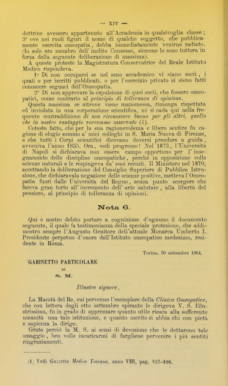 dottrine avessero appartenuto all'Accademia in qualsivoglia classe ; 3° ove nei ruoli fig-uri il nome di qualche soggetto, che pubblica- meute esercita omeopatia, debba immediatameute venirne radiato. (To solo ero meinbro dell' inclito Consesso, siccome lo sono tuttora iu forza della seguente deliberazioue di massima). A queste proteste la Magistratura Conservatrice del Reale Istituto Medico rispondeva. 1° Di non occuparsi se nel seno accademico vi siano socii , i quali o per iscritti pubblicati, o per l'esercizio privato si sieno fatti eouoscere seguaci deH'Omeopatia. 2° Di non approvare la espulsioue di quei socii, che fossero omeo- patici, come contrario al principio di toller anza di opinione. Questa massima se altrove viene manomessa, rimanga rispettata ed inviolata in una corporazione scientifica, no si cada qui nella fre- quente contraddizione di non riconoscere buono per gli altri, quello che in nostro vantaggio vorremmo osservato (1). Cotesto fatto, che per la sua ragionevolezza e libero sentire fu ca- gione di elogio sommo a' miei colleghi in S. Maria Nuova di Firenze, e che tutti i Corpi scieutifiei dicevano doversi prendere a guida , avveniva l'anno 1855. Ora, vedi progresso! Nel 1873, l'Universita di Napoli si dichiarava non essere campo opportuno per 1' inse- gnamento delle discipline omeopatiche, perche in opposizione colle scienze naturali e le respingeva da' suoi recinti. II Ministero nel 1879, accettando la deliberazione del Consiglio Superiore di Puhblica Istru- zione, che dichiaravala negazione delle scienze positive, metteva TOmeo- patia fuori dalle Universita del Regno, seuza puuto scorgere che faceva gran torto all' incremento dell' arte salutare , alia liberta del pensiero, al princiyiio di tolleranza di opinioni. Nota 6. Qui e nostro debito portare a cognizione d'ognuno il documento seguente, il quale fa testimoniauza della speciale protezioue, che addi- mostro sempre l'Augusto Genitore dell'attuale Monarca Umberto I. Presidente perpetuo d'onore dell'Istituto omeopatico medesimo, resi- dente in Roma. Torino, 30 settembre 1864. GABINETTO PARTICOLARE DI Tllustre signore, La Maesta del Re, cui pervenne l'esemplare della Clinica Omeopatico, che con lettera degli otto settembre spirante le dirigeva V. S. Illu- strissima, fu in grado di apprezzare quanto utile riesca alia soffereute umanita una tale istituzione, e quanto inerito si abbia chi con pieta e sapienza la dirige. Grata percio la M. S. ai sensi di devozione che le dettarono tale omaggio , hen voile incaricarmi di fargliene pervenire i pin sentiti ringraziamenti. (lj Vedi Gazzetta Medica Toscana, anno VIII, pag. 107-108.