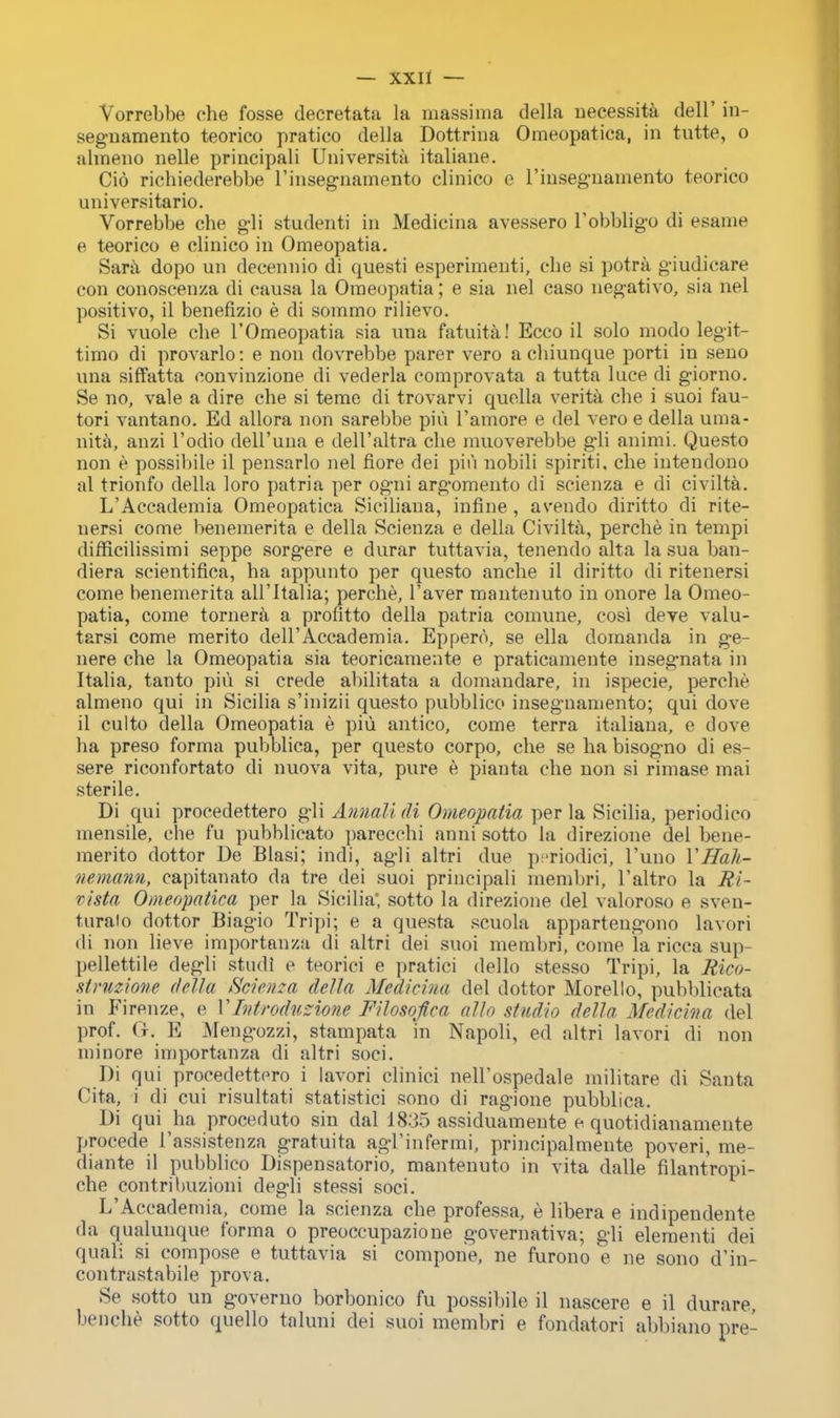 Vorrebbe che fosse deeretata la massima della necessita dell' in- seguamento teorico pratico della Dottrina Omeopatica, in tutte, o almeno nelle principali Universita italiane. Cio ricbiederebbe rinsegnamento clinico e l'iusegnamento teorico universitario. Vorrebbe cbe gli studenti in Medicina avessero l'obbligo di esame e teorico e clinico in Omeopatia. Sara dopo un decennio di questi esperimenti, cbe si potra giudicare con conoscenza di causa la Omeopatia; e sia nel caso negativo, sia nel positivo, il benefizio e di sommo rilievo. Si vuole cbe l'Omeopatia sia una fatuita! Ecco il solo modo legit- timo di provarlo: e non dovrebbe parer vero a cbiunque porti in seno una siffatta oonvinzione di vederla comprovata a tutta luce di giorno. Se no, vale a dire che si teme di trovarvi quella verita cbe i suoi fau- tori vantano. Ed allora non sarebbe piu l'amore e del vero e della uma- nita, anzi l'odio dell'una e dell'altra cbe muoverebbe gli animi. Questo non e possibile il pensarlo nel fiore dei piu nobili spiriti, cbe intendono al trionfo della loro patria per ogni argomento di scienza e di civilta. L'Accademia Omeopatica Siciliana, infiue , avendo diritto di rite- uersi come benemerita e della Scienza e della Civilta, percbe in tempi difficilissimi seppe sorg-ere e durar tuttavia, tenendo alta la sua ban- diera scientifica, ha appunto per questo ancbe il diritto di ritenersi come benemerita all'ltalia; perche, l'aver mantenuto in onore la Omeo- patia, come tornera a profitto della patria comune, cosi deve valu- tarsi come merito dell'Accademia. Eppero, se ella domanda in ge- nere cbe la Omeopatia sia teoricamente e praticamente insegnata in Italia, tanto piu si crede abilitata a domandare, in ispecie, percbe almeno qui in Sicilia s'inizii questo pubblico insegnamento; qui dove il culto della Omeopatia e piii antico, come terra italiana, e dove ha preso forma pubblica, per questo corpo, che se ha bisogno di es- sere riconfortato di nuova vita, pure e pianta che non si rimase mai sterile. Di qui procedettero gli Annalidi Omeopatia per la Sicilia, periodico mensile, cbe fu pubblieato parecchi anni sotto la direzione del bene- merito dottor De Blasi; indi, agli altri due periodic!, l'uno YHali- nemann, capitanato da tre dei suoi principali membri, l'altro la Hi- vista Omeopatica per la Sicilia, sotto la direzione del valoroso e sven- turalo dottor Biagio Tripi; e a questa scuola appartengono lavori di non lieve importanza di altri dei suoi membn, come la ricca sup- pellettile degli studJ e teorici e pratici dello stesso Tripi, la Rico- sirmione della Scienza della Medicina del dottor Morello, pubblicata in Firenze, e Vbriroduzione Filosofiea alio studio della Medicina del prof. G. E Mengozzi, stampata 'in Napoli, ed altri lavori di non minore importanza di altri soci. Di qui procedettero i lavori clinici nell'ospedale inilitare di Santa Cita, i di cui risultati statistici sono di ragione pubblica. Di qui ha proceduto sin dal 18.J5 assiduamente e quotidianamente procede l'assistenza gratuita agl'infermi, principalmente poveri, me- diante il pubblico Dispensatorio, mantenuto in vita dalle filantropi- che contribuzioni degli stessi soci. L'Accademia, come la scienza cbe professa, e libera e indipendente da qualunque forma o preoccupazione governativa; gli elementi dei quali si compose e tuttavia si compone, ne furono e ne sono d'in- contrastabile prova. Se sotto un governo borbonico fu possibile il nascere e il durare, benche sotto quello taluni dei suoi membri e fondatori abbiano pre'