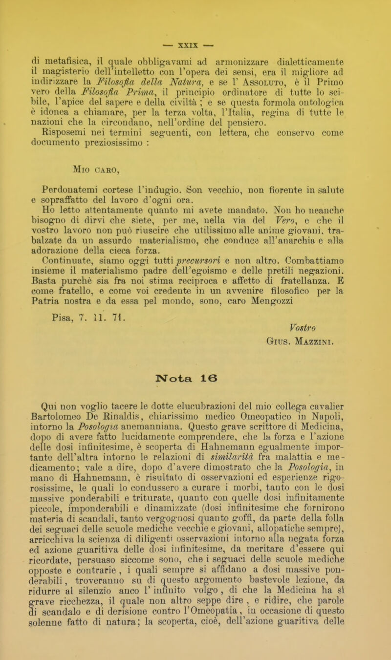 di metafisica, il quale obbligavami ad arnionizzare dialetticamente il magisterio dell intelletto con l'opera dei sensi, era il migliore ad indinzzare la Filosofia della Natura, e se V Assoluto, e il Primo vero della Filosofia Prima, il principio ordinatore di tutte lo sci- bile, l'apice del sapere e della civilta ; e se questa formola ontologies e idonea a ehiamare, per la terza volta, l'ltalia, regina di tutte le nazioni che la circondano, nell'ordine del pensiero. Risposenii nei termini seguenti, con lettera, che conservo come documento preziosissimo : Mio CARO, Perdonatemi cortese l'indugio. Son vecchio, non fiorente in salute e sopraffatto del lavoro d'ogni ora. Ho letto altentamente quanto mi avete inandato. Non ho neanche bisogno di dirvi che siete, per me, uella via del Vero, e che il vostro lavoro non puo riuscire che utilissimo alle anime giovaui, tra- balzate da un assurdo materialismo, che conduce all'anarchia e alia adorazione della cieca forza. Continuate, siamo oggi tutti precursori e non altro. Combattiamo insieme il materialismo padre dell'egoismo e delle pretili negazioni. Basta purche sia fra noi stima reciproca e affetto di fratellanza. E come fratello, e come voi credente in un avvenire filosofico per la Patria nostra e da essa pel mondo, sono, caro Mengozzi Pisa, 7. 11. 71. Vostro Gius. Mazzini. Nota 16 Qui non voglio tacere le dotte elucubrazioni del mio collega cavalier Bartolomeo De Rinaldis, chiarissimo medico Omeopatico in Napoli, intorno la Posologia anemanniana. Questo grave scrittore di Medicina, dopo di avere fatto lucidamente comprendere, che la forza e l'azione delle dosi infmitesime, e scoperta di Hahnemann egualmente impor- tante dell'altra intorno le relazioni di similarita fra malattia e me- dicamento; vale a dire, dopo d'avere dimostrato chela Posologia, in mano di Hahnemann, e risultato di osservazioni ed esperienze rigo- rosissime, le quali lo condussero a curare i morbi, tanto con le dosi massive ponderabili e triturate, quanto con quelle dosi infinitamente piccole, imponderabili e dinami/./.ate (dosi infinitesime che fornirono materia di scandali, tanto vergognosi quanto goffi, da parte della folia dei seguaci delle scuole mediche vecchie e giovani, allopatiche sempre), arriccbiva la scienza di diligenti osservazioni intorno alia negata forza ed azione guaritiva delle dosi infinitesime, da meritare d'essere qui ricordate, persuaso siccome sono, che i seguaci delle scuole mediche opposte e contrarie , i quali sempre si affidauo a dosi massive pon- derabili , troveranno su di questo argomento bastevole lezione, da ridurre al silenzio anco 1' infinite) volgo , di che la Medicina ha si grave ricchezza, il quale non altro seppe dire , e ridire, che parole di scandalo e di derisione contro l'Omeopatia, in occasione di questo solenue fatto di natura; la scoperta, cioe, dell'azione guaritiva delle