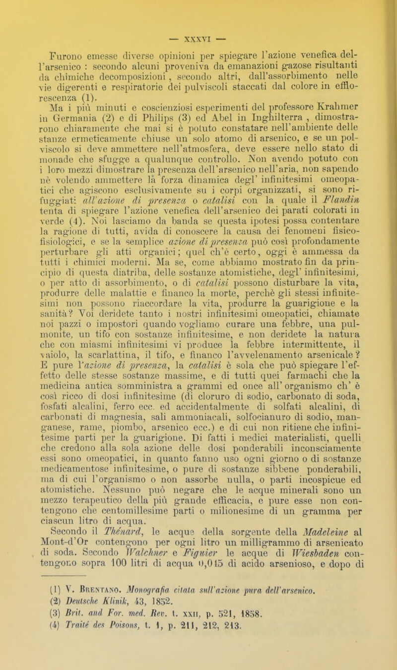 Furono emesse diverse opinion! per spiegare l'azione venefica del- Tarsenico : secondo alcuni proveniva da emanazioni gazose risultanti da chimiche decomposizioni , secondo altri, daH'assorbimento nelle vie digerenti e respiratorie dei pulviscoli staccati dal colore in efflo- rescenza (1). Ma i piu minuti e coscienziosi esperimenti del professore Krahmer in Germania (2) c di Philips (3) ed Abel in Inghilterra , dimostra- rono chiaramente die mai si e poluto constatare neirambiente delle stanze ermeticamente chiuae un solo atomo di arsenico, e se un pol- viscolo si deve ammettere nell'atmosfera, deve essere nello stato di monade che sfugge a qualunque controllo. Non avendo potuto con i loro mezzi dimostrare la presenza deH'arsenicn nell'aria, non sapendo ne volendo ammettere la forza dinamica degl' infinitesimi omeopa- tici che agiscono esclusivamente su i corpi organizzali, si sono ri- fuggiati all' azione di yrcsenza o catalisi con la quale il Flandin tenta di spiegare l'azione venefica dell'arsenico dei parati colorati in verde (4). Noi lasciamo da banda se questa ipotesi possa contentare la ragione di tutti, avida di conoscere la causa dei fenomeni fisico- fisiolog-ici, e se la semplice azione di-prcscnta puo cosi profondaniente perturbare gli atti organici; quel ch'e certo, oggi e ammessa da tutti i chimici moderni. Ma se, come abbiamo mostrato fin da prin- eipio di questa diatriba, delle sostanze atomistiche, degl' infinitesimi, o per atto di assorbimento, o di catalisi possono disturbare la vita, produrre delle malattie e financo la morte, perche gli stessi infinite- simi non possono riaccordare la vita, produrre la guarigione e la sanita? Voi deridete tanto i nostri infinitesimi oineopatici, chiamate noi pazzi o impostori quando vogliamo curare una febbre, una pul- monite, un tifo con sostanze infinitesime, e non deridete la natuia che con miasmi infinitesimi vi produce la febbre intermittente, il vaiolo, la scarlattina, il tifo, e financo l'avvelenamento arsenicale? E pure Yazione di presenza, la catalisi e sola che puo spiegare l'ef- fetto delle stesse sostanze massime, e di tutti quei farrnachi che la medicina antica somministra a grammi ed once all' orgauismo ch' e cosi ricco di dosi infinitesime (di cloruro di sodio, carbonato di soda, fosfati alcalini, ferro ecc. ed accidentalmente di solfati alcalini, di carbonati di magnesia, sali ammoniacali, solfociauuro di sodio, man- ganese, rame, piombo, arsenico ecc.) e di cui non ritiene che infini- tesime parti per la guarigione. Di fatti i medici materialisti, quelli che credono alia sola azione delle dosi ponderabili inconsciamente essi sono omeopatici, in quanto fanno uso ogni giorno o di sostanze medicamentose infinitesime, o pure di sostanze sibbene ponderabili, ma di cui l'organismo o non assorbe nulla, o parti incospicue ed atomistiche. Nessuno puo negare che le acque minerali sono un mezzo terapeutico della piu grande efficacia, e pure esse non con- tengono che centomillesime parti o milionesime di un gramma per ciascun litro di acqua. Secondo il The'uard, le acque della sorgente della Madeleine al Mont-d'Or contengono per ogni litro un milligrammo di arsenicato di soda. Secondo Walchner e Figuicr le acque di Wiesbaden con- tengono sopra 100 litri di acqua 0,015 di acido arsenioso, e dopo di (1) V. Brentano. Monogmfia citata sull'azione pura fall'arsenico. (2) Deutsche Klinik, 43, 1852. (3) Brit, mid For. med, Rev. t. xxn, p. 521, 1858. (4) Traite des Poisons, t. 1, p. 211, 212, 213.