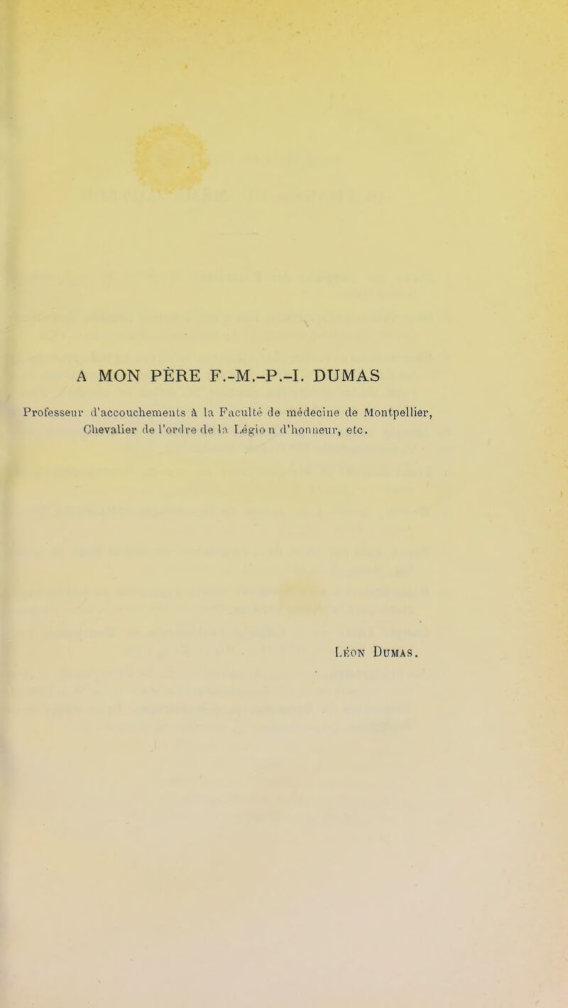 A MON PÈRE F.-M.-P.-I. DUMAS Professeur d’accouchements à la Faculté de médecine de Montpellie: Chevalier de l’ordre de la Légion d’honneur, etc. Léon Dumas.