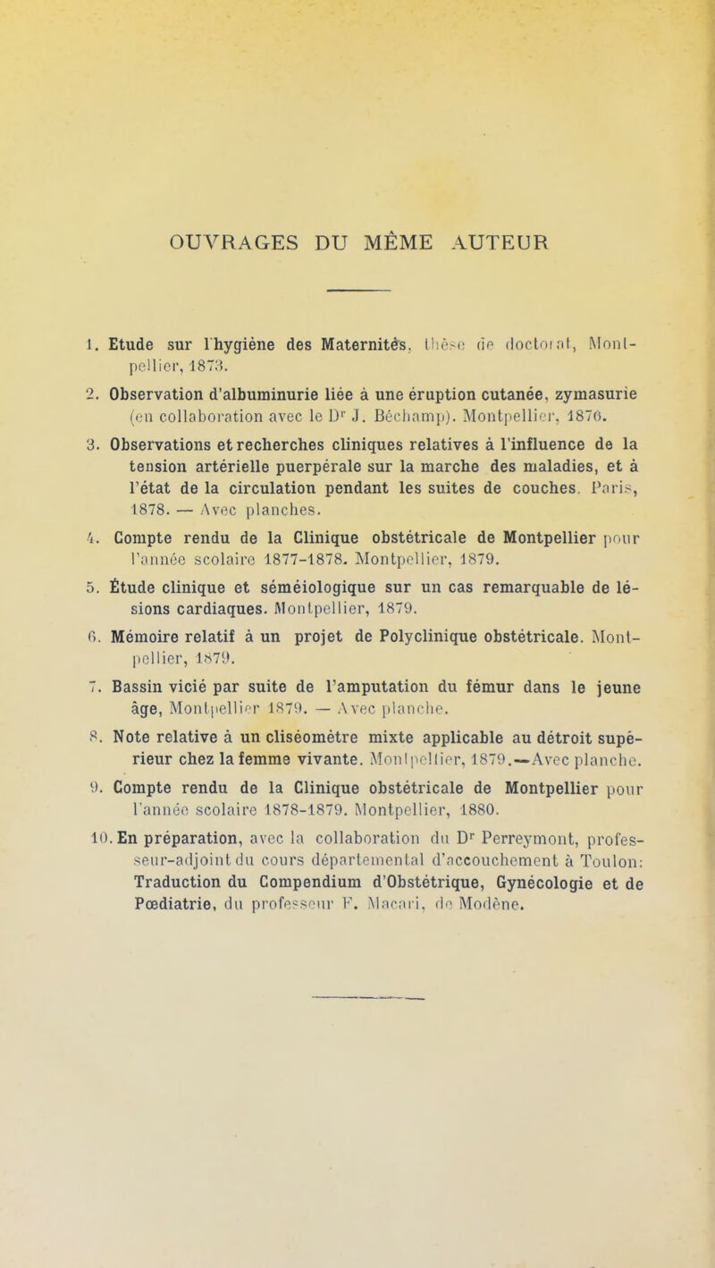 OUVRAGES DU MÊME AUTEUR 1. Etude sur 1 hygiène des Maternités, thèse de doctorat, Monl- pellier, 1873. 2. Observation d’albuminurie liée à une éruption cutanée, zymasurie (en collaboration avec le Dr J. Béchamp). Montpellier, 1876. 3. Observations et recherches cliniques relatives à l’influence de la tension artérielle puerpérale sur la marche des maladies, et à l’état de la circulation pendant les suites de couches. Paris, 1878. — Avec planches. Compte rendu de la Clinique obstétricale de Montpellier pour l’année scolaire 1877-1878. Montpellier, 1879. 5. Étude clinique et séméiologique sur un cas remarquable de lé- sions cardiaques. Montpellier, 1879. 6. Mémoire relatif à un projet de Polyclinique obstétricale. Mont- pellier, 1879. 7. Bassin vicié par suite de l’amputation du fémur dans le jeune âge, Montpellier 1879. — Avec planche. 8. Note relative à un cliséomètre mixte applicable au détroit supé- rieur chez la femme vivante. Montpellier, 1879.—Avec planche. 9. Compte rendu de la Clinique obstétricale de Montpellier pour l’année scolaire 1878-1879. Montpellier, 1880. 10. En préparation, avec la collaboration du Dr Perreymont, profes- seur-adjoint du cours départemental d’accouchement à Toulon: Traduction du Compendium d’Obstétrique, Gynécologie et de Pœdiatrie, du professeur F. Macari, de Modène.