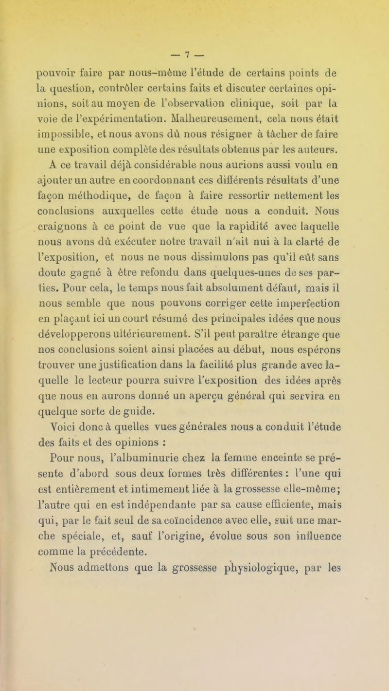 pouvoir faire par nous-mème l’étude de certains points de la question, contrôler certains faits et discuter certaines opi- nions, soit au moyen de l’observation clinique, soit par la voie de l’expérimentation. Malheureusement, cela nous était impossible, et nous avons dû nous résigner à tâcher de faire une exposition complète des résultats obtenus par les auteurs. A ce travail déjà considérable nous aurions aussi voulu en ajouter un autre en coordonnant ces diltérents résultats d’une façon méthodique, de façon à faire ressortir nettement les conclusions auxquelles cette étude nous a conduit. Nous craignons à ce point de vue que la rapidité avec laquelle nous avons dû exécuter notre travail n’ait nui à la clarté de l’exposition, et nous ne nous dissimulons pas qu’il eût sans doute gagné à être refondu dans quelques-unes de ses par- ties. Pour cela, le temps nous fait absolument défaut, mais il nous semble que nous pouvons corriger cette imperfection en plaçant ici un court résumé des principales idées que nous développerons ultérieurement. S’il peut paraître étrange que nos conclusions soient ainsi placées au début, nous espérons trouver une justification dans la facilité plus grande avec la- quelle le lecteur pourra suivre l’exposition des idées après que nous en aurons donné un aperçu général qui servira en quelque sorte de guide. Voici donc à quelles vues générales nous a conduit l’étude des faits et des opinions : Pour nous, l’albuminurie chez la femme enceinte se pré- sente d’abord sous deux formes très différentes: l’une qui est entièrement et intimement liée à la grossesse elle-même; l’autre qui en est indépendante par sa cause efficiente, mais qui, par le fait seul de sa coïncidence avec elle, suit une mar- che spéciale, et, sauf l’origine, évolue sous son influence comme la précédente. Nous admettons que la grossesse physiologique, par les