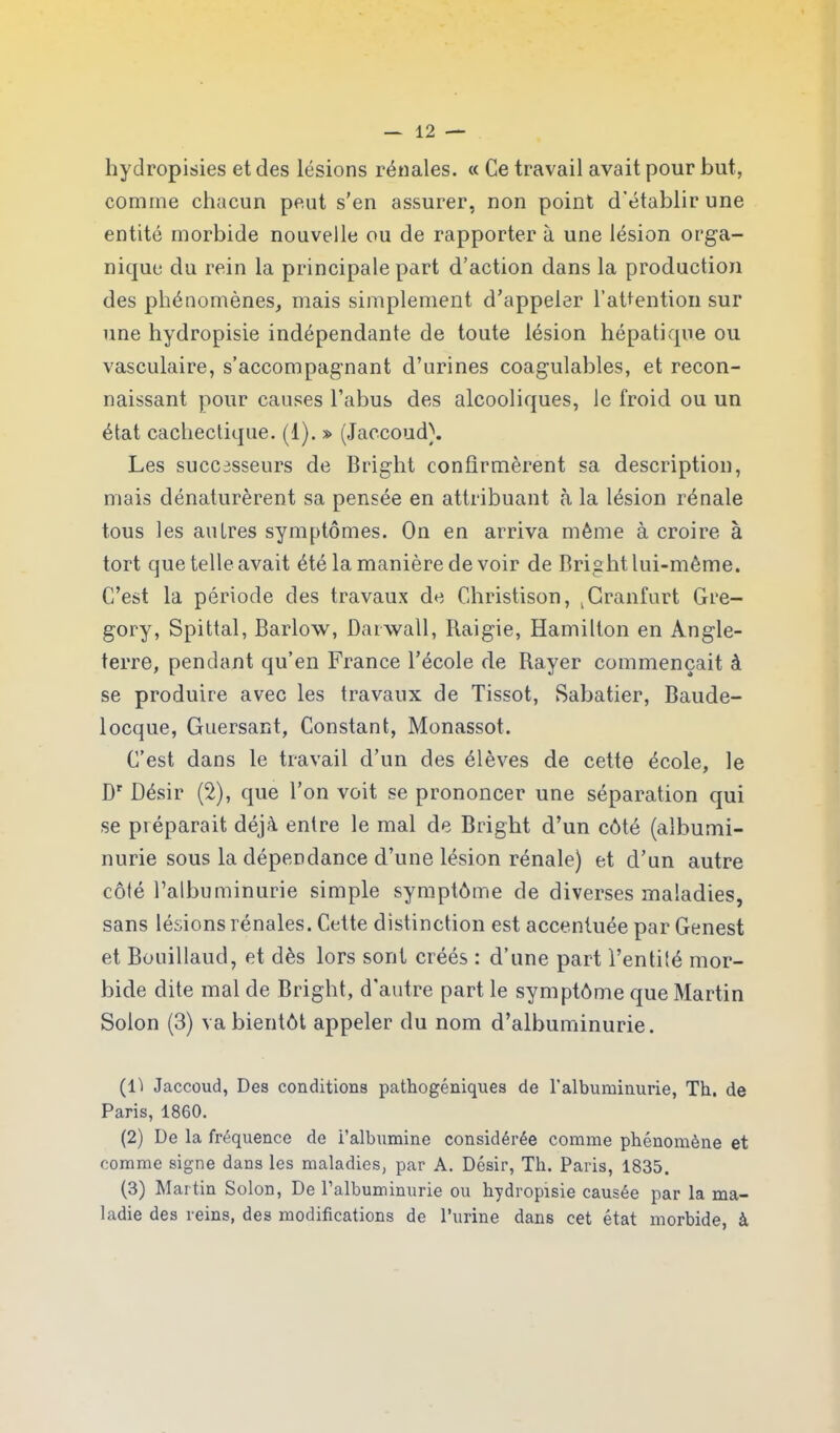 hydropisies et des lésions rénales. « Ce travail avait pour but, comme chacun peut s’en assurer, non point d’établir une entité morbide nouvelle ou de rapporter à une lésion orga- nique du rein la principale part d’action dans la production des phénomènes, mais simplement d’appeler l’attention sur une hydropisie indépendante de toute lésion hépatique ou vasculaire, s’accompagnant d’urines coagulables, et recon- naissant pour causes l’abus des alcooliques, le froid ou un état cachectique. (1). » (Jaccoud). Les successeurs de Bright confirmèrent sa description, mais dénaturèrent sa pensée en attribuant à la lésion rénale tous les autres symptômes. On en arriva même à croire à tort que telle avait été la manière de voir de Bright lui-même. C’est la période des travaux de Christison, . Cranfurt Gre- gory, Spittal, Barlow, Darwall, Raigie, Hamilton en Angle- terre, pendant qu’en France l’école de Rayer commençait à se produire avec les travaux de Tissot, Sabatier, Baude- locque, Guersant, Constant, Monassot. C’est dans le travail d’un des élèves de cette école, le Dr Désir (2), que Ton voit se prononcer une séparation qui se préparait déjà entre le mal de Bright d’un côté (albumi- nurie sous la dépendance d’une lésion rénale) et d’un autre côté l’albuminurie simple symptôme de diverses maladies, sans lésions rénales. Cette distinction est accentuée par Genest et Bouillaud, et dès lors sont créés : d’une part l’entité mor- bide dite mal de Bright, d'autre part le symptôme que Martin Solon (3) va bientôt appeler du nom d’albuminurie. (Il Jaccoud, Des conditions pathogéniques de l'albuminurie, Th. de Paris, 1860. (2) De la fréquence de i’albumine considérée comme phénomène et comme signe dans les maladies, par A. Désir, Th. Paris, 1835. (3) Martin Solon, De l’albuminurie ou hydropisie causée par la ma- ladie des reins, des modifications de l’urine dans cet état morbide, à