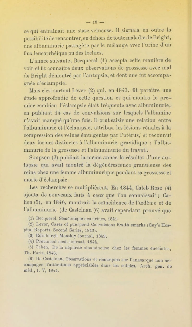 ce qui entraînait une stase veineuse. Il signala en outre la possibilité de rencontrer,en dehors de toute maladie de Briglit, une albuminurie passagère parle mélange avec l’urine d’un flux leucorrhéique ou des lochies. L’année suivante, Becquerel (1) accepta cette manière de voir et fit connaître deux observations de grossesse avec mal de Bright démontré par l’autopsie, et dont une fut accompa- gnée d’éclampsie. Mais c’est surtout Lever (2) qui, en 1843, fit paraître une étude approfondie de cette question et qui montra le pre- mier combien l’éclampsie était fréquente avec albuminurie, en publiant 14 cas de convulsions sur lesquels l’albumine n’avait manqué qu’une fois. Il crut saisir une relation entre l’albuminurie et l’éclampsie, attribua les lésions rénales à la compression des veines émulgentes par l’utérus,’ et reconnut deux formes distinctes à l’albuminurie gravidique : l’albu- minurie de la grossesse et l’albuminurie du travail. Simpson (3) publiait la même année le résultat d’une au- topsie qui avait montré la dégénérescence granuleuse des reins chez une femme albuminurique pendant sa grossesse et morte d’éclampsie. Les recherches se multiplièrent. En 1844, Caleb llose (4) ajouta de nouveaux faits à ceux que l’on connaissait ; Ga- hen (3), en 1846, montrait la coïncidence de l’œdème et de 1 albuminurie (de Castelnau (6) avait cependant prouvé que (1) Becquerel, Séméiotique des urines, 1841. (2) Lever, Cases of puerpéral Convulsions Rwith emarks (Guy’s Hos- pital Reports, Second Sériés, 1843). (3) Edinburgh Monthly Journal, 1843. (4) Provincial med. Journal, 1844. (5) Catien, De la néphrite albumineuse chez les femmes enceintes, Th. Paris, 1846. (6) De Castelnau, Observations et remarques sur l’anasarque non ac- compagée d’altérations appréciables dans les solides, Arch. o-én. de méd., t. V, 1844.