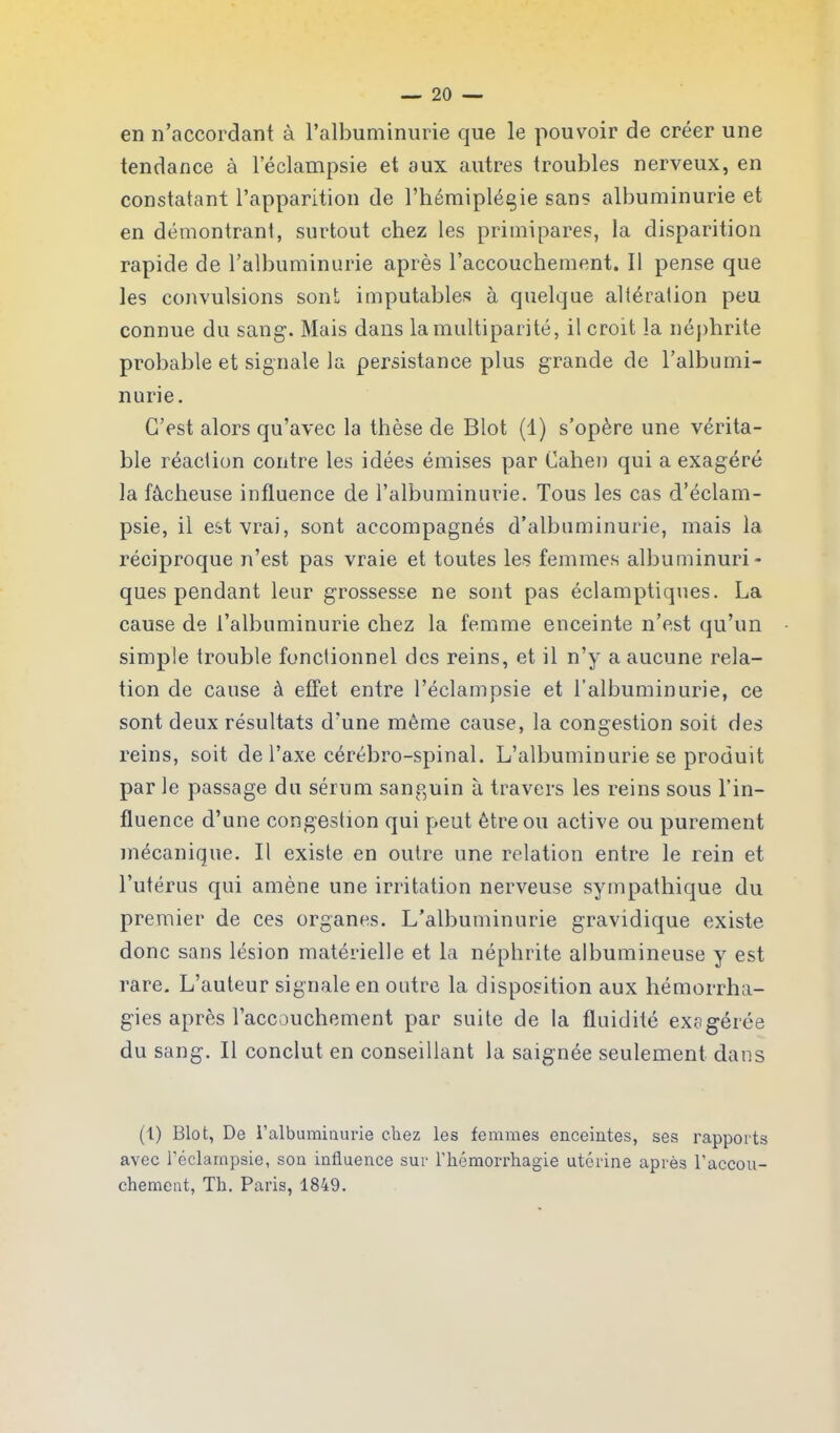 en n’accordant à l’albuminurie que le pouvoir de créer une tendance à l’éclampsie et aux autres troubles nerveux, en constatant l’apparition de l’hémiplégie sans albuminurie et en démontrant, surtout chez les primipares, la disparition rapide de l’albuminurie après l’accouchement. 11 pense que les convulsions sont imputables à quelque altération peu connue du sang. Mais dans la multiparité, il croit la néphrite probable et signale la persistance plus grande de l’albumi- nurie. C’est alors qu’avec la thèse de Blot (1) s’opère une vérita- ble réaction contre les idées émises par Cahen qui a exagéré la fâcheuse influence de l’albuminurie. Tous les cas d’éclam- psie, il est vrai, sont accompagnés d’albuminurie, mais la réciproque n’est pas vraie et toutes les femmes albuminuri- ques pendant leur grossesse ne sont pas éclamptiques. La cause de l’albuminurie chez la femme enceinte n’est qu’un simple trouble fonctionnel des reins, et il n’y a aucune rela- tion de cause à effet entre l’éclampsie et l'albuminurie, ce sont deux résultats d’une même cause, la congestion soit des reins, soit de l’axe cérébro-spinal. L’albuminurie se produit par le passage du sérum sanguin à travers les reins sous l’in- fluence d’une congestion qui peut être ou active ou purement mécanique. Il existe en outre une relation entre le rein et l’utérus qui amène une irritation nerveuse sympathique du premier de ces organes. L’albuminurie gravidique existe donc sans lésion matérielle et la néphrite albumineuse y est rare. L’auteur signale en outre la disposition aux hémorrha- gies après l’accouchement par suite de la fluidité exagérée du sang. Il conclut en conseillant la saignée seulement dans (1) Blot, De l'albuminurie chez les femmes enceintes, ses rapports avec l'éclampsie, son influence sur l’hémorrhagie utérine après l’accou- chement, Th. Paris, 1849.