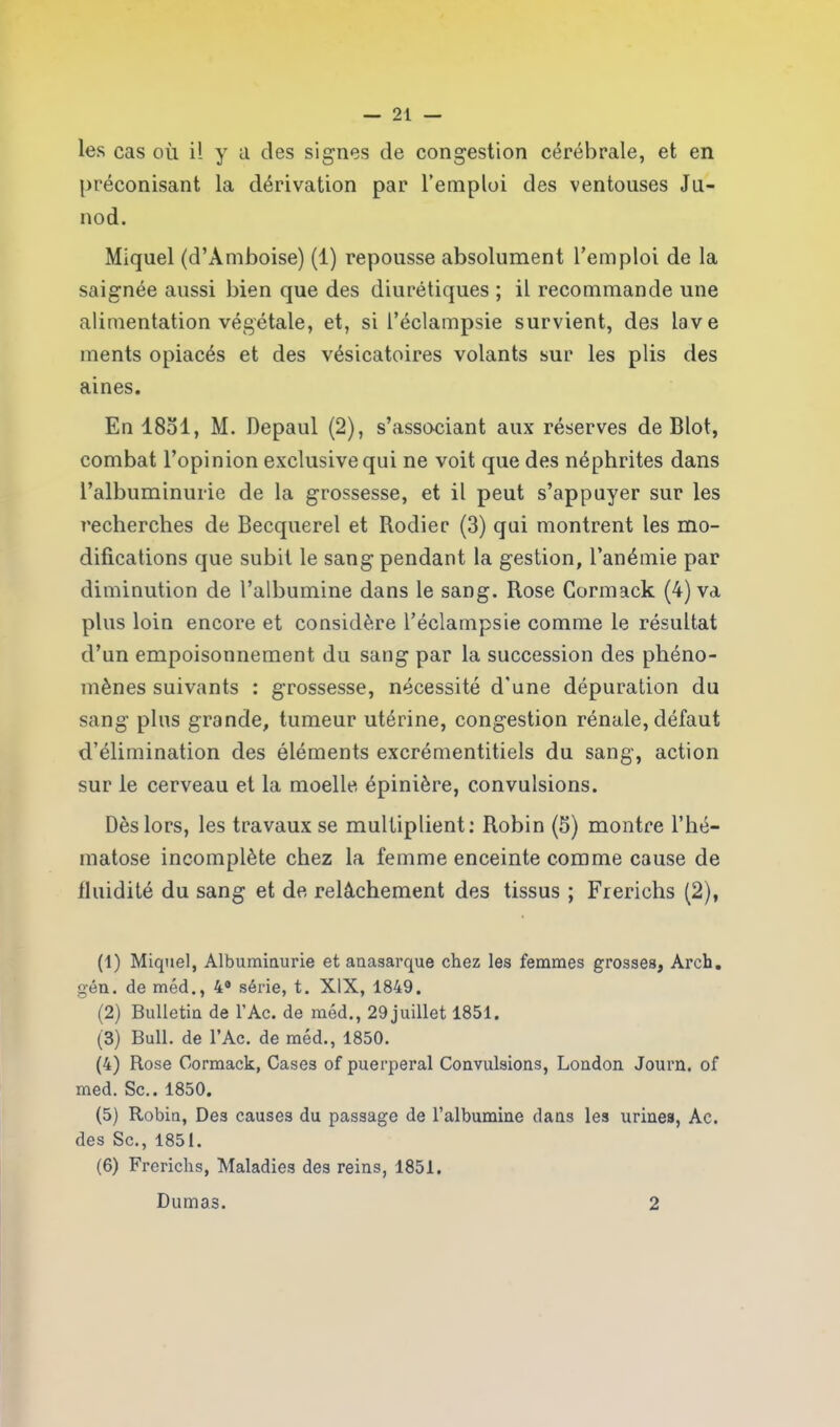 les cas où i! y a des signes de congestion cérébrale, et en préconisant la dérivation par l’emploi des ventouses Ju- nod. Miquel (d’Amboise) (1) repousse absolument l’emploi de la saignée aussi bien que des diurétiques ; il recommande une alimentation végétale, et, si l’éclampsie survient, des lave ments opiacés et des vésicatoires volants sur les plis des aines. En 18ol, M. Depaul (2), s’associant aux réserves de Blot, combat l’opinion exclusive qui ne voit que des néphrites dans l’albuminurie de la grossesse, et il peut s’appuyer sur les recherches de Becquerel et Rodier (3) qui montrent les mo- difications que subit le sang pendant la gestion, l’anémie par diminution de l’albumine dans le sang. Rose Gormack (4) va plus loin encore et considère l’éclampsie comme le résultat d’un empoisonnement du sang par la succession des phéno- mènes suivants : grossesse, nécessité d'une dépuration du sang plus grande, tumeur utérine, congestion rénale, défaut d’élimination des éléments excrémentitiels du sang, action sur le cerveau et la moelle épinière, convulsions. Dès lors, les travaux se multiplient: Robin (5) montre l’hé- matose incomplète chez la femme enceinte comme cause de fluidité du sang et de relâchement des tissus ; Frerichs (2), (1) Miquel, Albuminurie et anasarque chez les femmes grosses, Arch. gén. de méd., 4° série, t. XIX, 1849. (2) Bulletin de l’Ac. de méd., 29 juillet 1851. (3) Bull, de l’Ac. de méd., 1850. (4) Rose Gormack, Cases of puerpéral Convulsions, London Journ. of med. Sc.. 1850. (5) Robin, Des causes du passage de l’albumine dans les urines, Ac. des Sc., 1851. (6) Frerichs, Maladies des reins, 1851. Dumas. 2