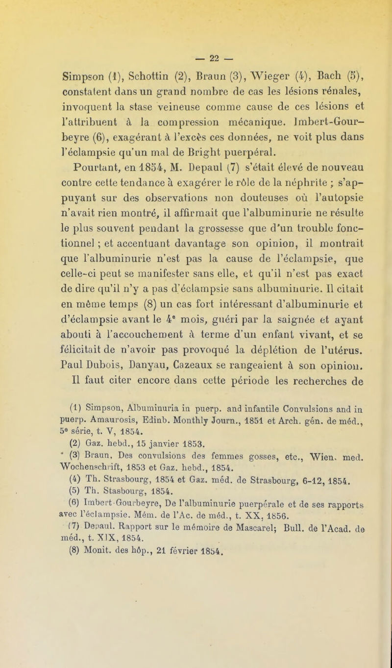 Simpson (1), Schottin (2), Braun (3), Wieger (4), Bach (5), constatent dans un grand nombre de cas les lésions rénales, invoquent la stase veineuse comme cause de ces lésions et l’attribuent à la compression mécanique. Jmbert-Gour- beyre (6), exagérant à l’excès ces données, ne voit plus dans l’éclampsie qu’un mal de Brigbt puerpéral. Pourtant, en 18o4, M. Depaul (7) s’était élevé de nouveau contre cette tendance à exagérer le rôle de la néphrite ; s’ap- puyant sur des observations non douteuses où l’autopsie n’arait rien montré, il affirmait que l’albuminurie ne résulte le plus souvent pendant la grossesse que d'un trouble fonc- tionnel ; et accentuant davantage son opinion, il montrait que l’albuminurie n’est pas la cause de l’éclampsie, que celle-ci peut se manifester sans elle, et qu’il n’est pas exact de dire qu’il n’y a pas d’éclampsie sans albuminurie. Il citait en même temps (8) un cas fort intéressant d’albuminurie et d’éclampsie avant le 4e mois, guéri par la saignée et ayant abouti à l’accouchement à terme d’un enfant vivant, et se félicitait de n’avoir pas provoqué la déplétion de l’utérus. Paul Dubois, Danyau, Cazeaux se rangeaient à son opinion. Il faut citer encore dans cette période les recherches de (1) Simpson, Albuminuria in puerp. and infantile Convulsions and in puerp. Amaurosis, Edinb. Monthly Journ., 1851 et Arch. gén. de méd., 5e série, t. V, 1854. (2) Gaz. hebd., 15 janvier 1853. (3) Braun, Des convulsions des femmes gosses, etc., Wien. med. Wochenschrift, 1853 et Gaz. hebd., 1854. (4) Th. Strasbourg, 1854 et Gaz. méd. de Strasbourg, 6-12, 1854. (5) Th. Stasbourg, 1854. (6) Imbert Gourbeyre, De l’albuminurie puerpérale et de ses rapports avec l’éclampsie. Mém. de l’Ac. de méd., t. XX, 1856. (7) Depaul. Rapport sur le mémoire de Mascarel; Bull, de l’Acad. de méd., t. XIX, 1854. (8) Monit. des hôp., 21 février 1854.