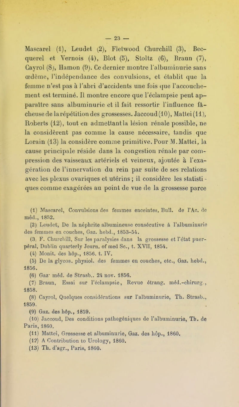 Mascarel (1), Leudet (2), Fletwood Churchill (3), Bec- querel et Yernois (4), Blot (5), Stoltz (6), Braun (7), Cayrol (8;, Ilamon (9). Ce dernier montre l'albuminurie sans œdème, l’indépendance des convulsions, et établit que la femme n’est pas à l’abri d’accidents une fois que l’accouche- ment est terminé. Il montre encore que l’éclampsie peut ap- paraître sans albuminurie et il fait ressortir l’influence fâ- cheuse de la répétition des grossesses. Jaccoud (10), Mattei(ll), Roberts (12), tout en admettant la lésion rénale possible, ne la considèrent pas comme la cause nécessaire, tandis que Lorain (13) la considère comme primitive. Pour M.Mattéi, la cause principale réside dans la congestion rénale par com- pression des vaisseaux artériels et veineux, ajoutée à l’exa- gération de l’innervation du rein par suite de ses relations avec les plexus ovariques et utérins ; il considère les statisti- ques comme exagérées au point de vue de la grossesse parce (1) Mascarel, Convulsions des femmes enceintes, Bull, de l’Ac. de méd., 1852. (2) Leudet, De la néphrite albumineuse consécutive à l’albuminurie des femmes en couches, Gaz. hebd., 1853-54. (3, F. Churchill, Sur les paralysies dans la grossesse et l’état puer- péral, Dublin quarterly Journ. of med Sc., t. XVII, 1854. (4) Monit. des hôp., 1856. t. IV. (5) De la glycos. physiol. des femmes en couches, etc., Gaz. hebd., 1856. (6) Gaz- méd. de Strasb.. 24 nov. 1856. (7) Braun, Essai sur l’éclampsie, Revue étrang. méd.-chirurg., 1858. (8) Cayrol, Quelques considérations sur l’albuminurie, Th. Strasb., 1859. (9) Gaz. des hôp., 1859. (10) Jaccoud, Des conditions pathogéniques de l’albuminurie, Tb. de Paris, 1860. (11) Mattéi, Grossesse et albuminurie, Gaz. des hôp., 1860. (12) A Contribution to Urology, 1860. (13) Th. d’agr., Paris, 1860.