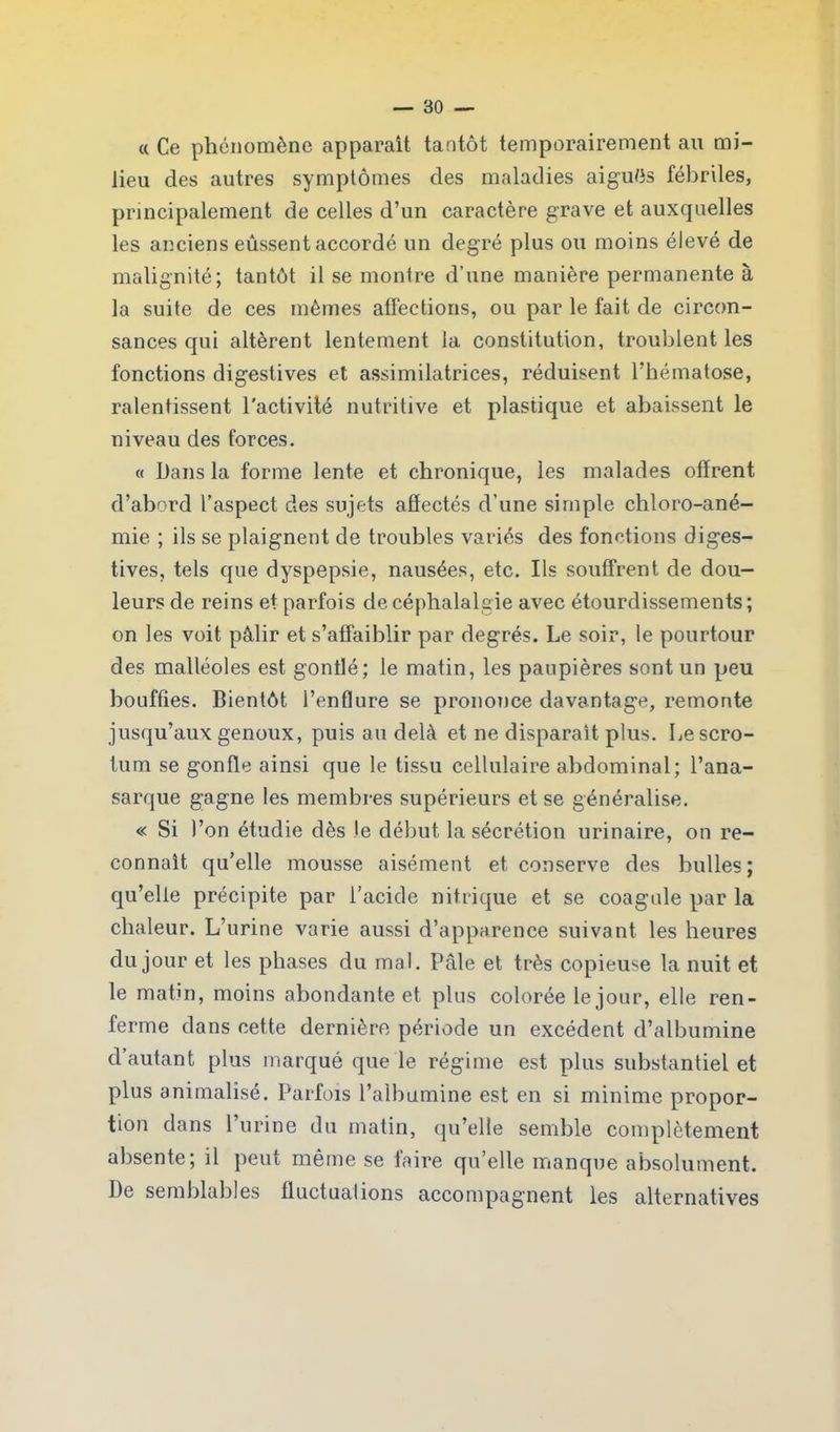 « Ce phénomène apparaît tantôt temporairement au mi- lieu des autres symptômes des maladies ai gués fébriles, principalement de celles d’un caractère grave et auxquelles les anciens eussent accordé un degré plus ou moins élevé de malignité; tantôt il se montre d’une manière permanente à la suite de ces mêmes affections, ou par le fait de circon- sances qui altèrent lentement la constitution, troublent les fonctions digestives et assimilatrices, réduisent l’hématose, ralentissent l'activité nutritive et plastique et abaissent le niveau des forces. « Dans la forme lente et chronique, les malades offrent d’abord l’aspect des sujets affectés d’une simple chloro-ané- mie ; ils se plaignent de troubles variés des fonctions diges- tives, tels que dyspepsie, nausées, etc. Ils souffrent de dou- leurs de reins et parfois de céphalalgie avec étourdissements ; on les voit pâlir et s’affaiblir par degrés. Le soir, le pourtour des malléoles est gonflé; le matin, les paupières sont un peu bouffies. Bientôt l’enflure se prononce davantage, remonte jusqu’aux genoux, puis au delà et ne disparaît plus. Le scro- tum se gonfle ainsi que le tissu cellulaire abdominal; l’ana- sarque gagne les membres supérieurs et se généralise. « Si l’on étudie dès Je début la sécrétion urinaire, on re- connaît qu’elle mousse aisément et conserve des bulles ; qu’elle précipite par l’acide nitrique et se coagule par la chaleur. L’urine varie aussi d’apparence suivant les heures du jour et les phases du mal. Pâle et très copieuse la nuit et le matin, moins abondante et plus colorée le jour, elle ren- ferme dans cette dernière période un excédent d’albumine d autant plus marqué que le régime est plus substantiel et plus animalîsé. Parfois l’albumine est en si minime propor- tion dans l’urine du matin, qu’elle semble complètement absente; il peut même se faire qu’elle manque absolument. I)e semblables fluctuations accompagnent les alternatives
