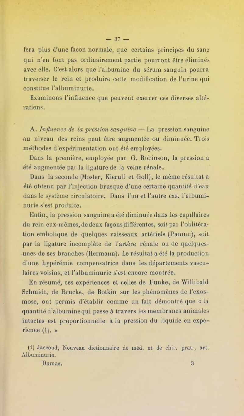 fera plus d’une façon normale, que certains principes du sang qui n’en font pas ordinairement partie pourront être éliminés avec elle. C’est alors que l’albumine du sérum sanguin pourra traverser le rein et produire cette modification de l’urine qui constitue l’albuminurie. Examinons l’influence que peuvent exercer ces diverses alté- rations. A. Influence de la pression sanguine — La pression sanguine au niveau des reins peut être augmentée ou diminuée. Trois méthodes d’expérimentation ont été employées. Dans la première, employée par G. Robinson, la pression a été augmentée par la ligature de la veine rénale. Dans la seconde (Mosler, Kierulf et Goll), le même résultat a été obtenu par l’injection brusque d’une certaine quantité d’eau dans le système circulatoire. Dans l’un et l’autre cas. l’albumi- nurie s’est produite. Enfin, la pression sanguine a été diminuée dans les capillaires du rein eux-mêmes, de deux façonsdifférentes, soit par l’oblitéra- tion embolique de quelques vaisseaux artériels (Panum), soit par la ligature incomplète de l’artère rénale ou de quelques- unes de ses branches (Hermann). Le résultat a été la production d’une hypérémie compensatrice dans les départements vascu- laires voisins, et l’albuminurie s’est encore montrée. En résumé, ces expériences et celles de Eunke, de Willibald Schmidt, de Brucke, de Botkin sur les phénomènes de l’exos- mose, ont permis d’établir comme un fait démontré que « la quantité d’albuminequi passe à travers les membranes animales intactes est proportionnelle à la pression du liquide en expé- rience (1). j) (1) Jaccoud, Nouveau dictionnaire de méd. et de chir. prat., art. Albuminurie. Dumas. 3