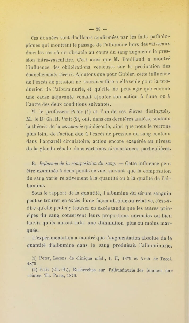 Ces données sont d’ailleurs confirmées par les faits patholo- giques qui montrent le passage de l’albumine hors des vaisseaux dans les cas où un obstacle au cours du sang augmente la pres- sion intra-vasculaire. C’est ainsi que M. Bouillaud a montré l’influence des oblitérations veineuses sur la production des épanchements séreux. Ajoutons que pour Gubler, cette influence de l’excès de pression ne saurait suffire à elle seule pour la pro- duction-de l’albuminurie, et qu’elle ne peut agir que comme une cause adjuvante venant ajouter son action à l’une ou à l’autre des deux conditions suivantes. M. le professeur Peter (1) et l’un de ses élèves distingués, M. leDr Ch. H. Petit (2), ont, dans ces dernières années, soutenu la théorie de la sérumurie qui découle, ainsi que nous le verrons plus loin, de l’action due à l’excès de pression du sang contenu dans l’appareil circulatoire, action encore exagérée au niveau de la glande rénale dans certaines circonstances particulières. B. Influence de la composition du sang. — Cette influence peut être examinée à deux points de vue, suivant que la composition du sang varie relativement à la quantité ou à la qualité de l’al- bumine. Sous le rapport de la quantité, l’albumine du sérum sanguin peut se trouver en excès d’une façon absolue ou relative, c’est-à- dire qu’elle peut s’y trouver en excès tandis que les autres prin- cipes du sang conservent leurs proportions normales ou bien tandis qu’ils auront subi une diminution plus ou moins mar- quée. L’expérimentation a montré que l’augmentation absolue de la quantité d’albumine dans le sang produisait l’albuminurie. (1) Peter, Leçons de clinique méd., t. II, 1879 et Arch. de Tocol. 1875. (2) Petit (Ch.-H.), Recherches sur l’albuminurie des femmes en- ceintes. Th. Paris, 1876.