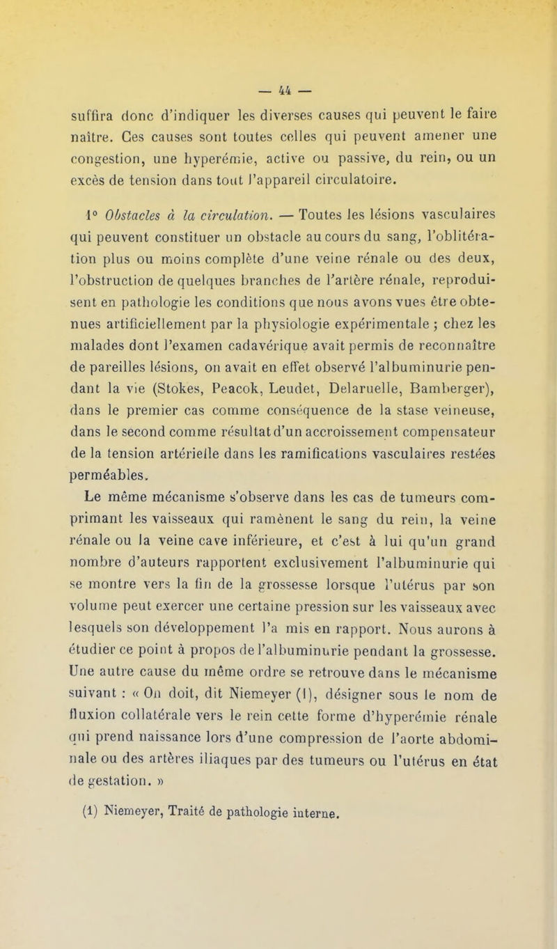 suffira donc d’indiquer les diverses causes qui peuvent le faire naître. Ces causes sont toutes celles qui peuvent amener une congestion, une hyperémie, active ou passive, du rein, ou un excès de tension dans tout l’appareil circulatoire. 1° Obstacles à la circulation. — Toutes les lésions vasculaires qui peuvent constituer un obstacle au cours du sang, l’oblitéra- tion plus ou moins complète d’une veine rénale ou des deux, l’obstruction de quelques branches de l’artère rénale, reprodui- sent en pathologie les conditions que nous avons vues être obte- nues artificiellement par la physiologie expérimentale ; chez les malades dont l’examen cadavérique avait permis de reconnaître de pareilles lésions, on avait en effet observé l’albuminurie pen- dant la vie (Stokes, Peacok, Leudet, Delaruelle, Bamberger), dans le premier cas comme conséquence de la stase veineuse, dans le second comme résultat d’un accroissement compensateur de la tension artérielle dans les ramifications vasculaires restées perméables. Le même mécanisme s’observe dans les cas de tumeurs com- primant les vaisseaux qui ramènent le sang du rein, la veine rénale ou la veine cave inférieure, et c’est à lui qu'un grand nombre d’auteurs rapportent exclusivement l’albuminurie qui se montre vers la fin de la grossesse lorsque l’utérus par son volume peut exercer une certaine pression sur les vaisseaux avec lesquels son développement l’a mis en rapport. Nous aurons à étudier ce point à propos de l’albuminurie pendant la grossesse. Une autre cause du même ordre se retrouve dans le mécanisme suivant : « On doit, dit Niemeyer (1), désigner sous le nom de fluxion collatérale vers le rein cette forme d’hyperémie rénale qui prend naissance lors d’une compression de l’aorte abdomi- nale ou des artères iliaques par des tumeurs ou l’utérus en état de gestation. » (1) Niemeyer, Traité de pathologie interne.
