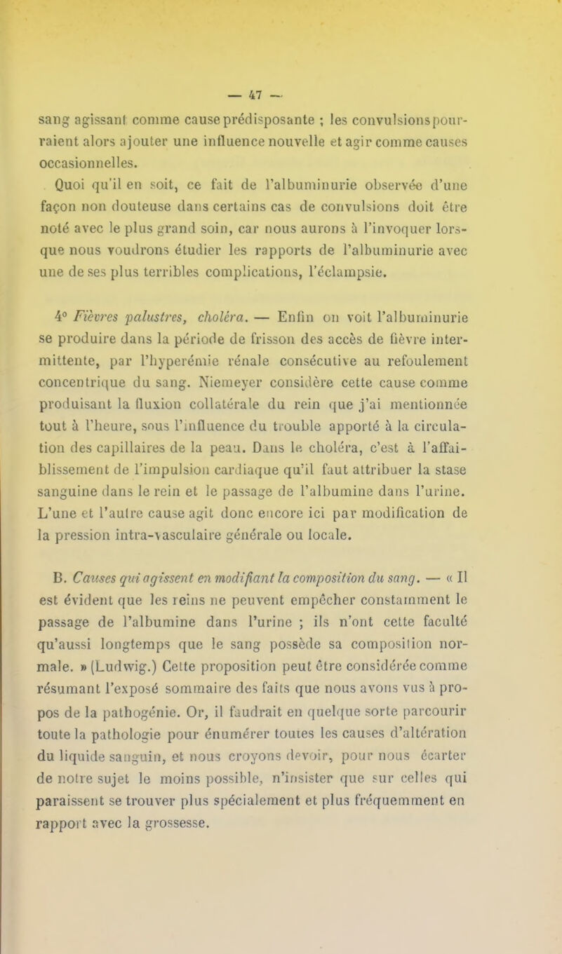 sang agissant comme cause prédisposante ; les convulsions pour- raient alors ajouter une influence nouvelle et agir comme causes occasionnelles. Quoi qu’il en soit, ce fait de l’albuminurie observée d’une façon non douteuse dans certains cas de convulsions doit être noté avec le plus grand soin, car nous aurons à l’invoquer lors- que nous voudrons étudier les rapports de l’albuminurie avec une de ses plus terribles complications, l’éclampsie. 4° Fièvres palustres, choléra. — Enfin on voit l’albuminurie se produire dans la période de frisson des accès de fièvre inter- mittente, par l’hyperémie rénale consécutive au refoulement concentrique du sang. Niemeyer considère cette cause comme produisant la fluxion collatérale du rein que j’ai mentionnée tout à l’heure, sous l’influence du trouble apporté à la circula- tion des capillaires de la peau. Dans le choléra, c’est à l’affai- blissement de l’impulsion cardiaque qu’il faut attribuer la stase sanguine dans le rein et le passage de l’albumine dans l’urine. L’une et l’aulre cause agit donc encore ici par modification de la pression intra-vasculaire générale ou locale. B. Causes qui agissent en modifiant la composition du sang. — « Il est évident que les reins ne peuvent empêcher constamment le passage de l’albumine dans l’urine ; ils n’ont cette faculté qu’aussi longtemps que le sang possède sa composilion nor- male. » (Ludwig.) Cette proposition peut être considérée comme résumant l’exposé sommaire des faits que nous avons vus à pro- pos de la pathogénie. Or, il faudrait en quelque sorte parcourir toute la pathologie pour énumérer toutes les causes d’altération du liquide sanguin, et nous croyons devoir, pour nous écarter de notre sujet le moins possible, n’insister que sur celles qui paraissent se trouver plus spécialement et plus fréquemment en rapport avec la grossesse.