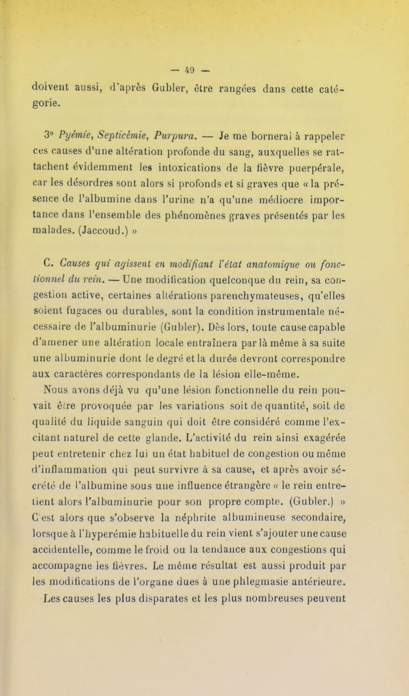doivent aussi, d’après Gubler, être rangées dans cette caté- gorie. 3° Pyémie, Septicémie, Purpura. — Je me bornerai à rappeler ces causes d’une altération profonde du sang, auxquelles se rat- tachent évidemment les intoxications de la fièvre puerpérale, car les désordres sont alors si profonds et si graves que «la pré- sence de l’albumine dans l’urine n'a qu’une médiocre impor- tance dans l’ensemble des phénomènes graves présentés par les malades. (Jaccoud.) » C. Causes qui agissent en modifiant l'état anatomique ou fonc- tionnel du rein. — Une modification quelconque du rein, sa con- gestion active, certaines altérations parenchymateuses, qu’elles soient fugaces ou durables, sont la condition instrumentale né- cessaire de l'albuminurie (Gubler). Dès lors, toute cause capable d’amener une altération locale entraînera parla même à sa suite une albuminurie dont le degré et la durée devront correspondre aux caractères correspondants de la lésion elle-même. Nous avons déjà vu qu’une lésion fonctionnelle du rein pou- vait être provoquée par les variations soit de quantité, soit de qualité du liquide sanguin qui doit être considéré comme l’ex- citant naturel de cette glande. L’activité du rein ainsi exagérée peut entretenir chez lui un état habituel de congestion ou même d’inflammation qui peut survivre à sa cause, et après avoir sé- crété de l’albumine sous une influence étrangère « le rein entre- tient alors l’albuminurie pour son propre compte. (Gubler.) » C est alors que s’observe la néphrite albumineuse secondaire, lorsque à l’hyperémie habituelle du rein vient s’ajouter une cause accidentelle, comme le froid ou la tendance aux congestions qui accompagne les fièvres. Le même résultat est aussi produit par les modifications de l’organe dues à une phlegmasie antérieure. Les causes les plus disparates et les plus nombreuses peuvent