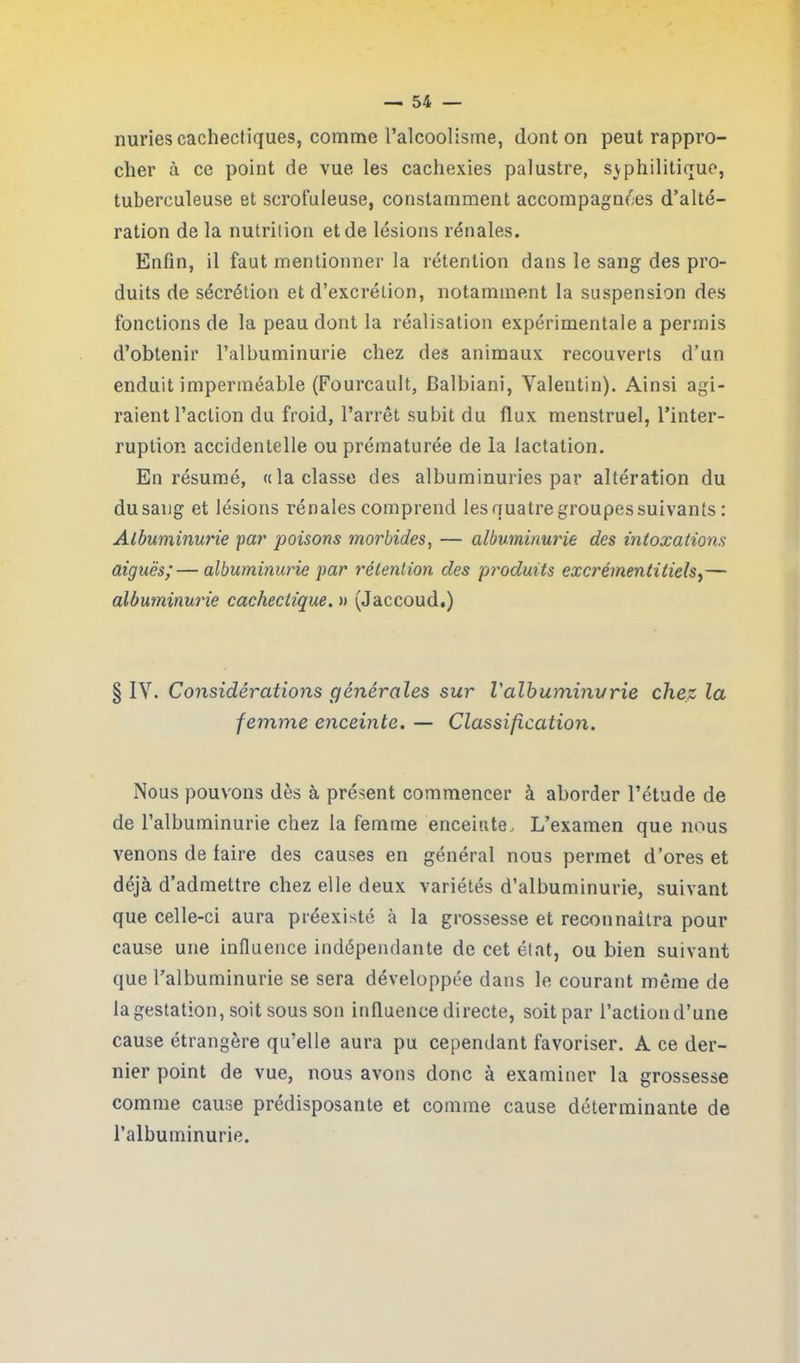 nuries cachectiques, comme l’alcoolisme, dont on peut rappro- cher à ce point de vue les cachexies palustre, syphilitique, tuberculeuse et scrofuleuse, constamment accompagnées d’alté- ration de la nutrition et de lésions rénales. Enfin, il faut mentionner la rétention dans le sang des pro- duits de sécrétion et d’excrétion, notamment la suspension des fonctions de la peau dont la réalisation expérimentale a permis d’obtenir l’albuminurie chez des animaux recouverts d’un enduit imperméable (Fourcault, Balbiani, Valentin). Ainsi agi- raient l’action du froid, l’arrêt subit du flux menstruel, l’inter- ruption accidentelle ou prématurée de la lactation. En résumé, « la classe des albuminuries par altération du du sang et lésions rénales comprend les quatre groupes suivants : Albuminurie par poisons morbides, — albuminurie des intoxations aiguës;—albuminurie par rétention des produits excrémentitiels,— albuminurie cachectique. » (Jaccoud.) § IV. Considérations générales sur l'albuminurie chez la femme enceinte. — Classification. Nous pouvons dès à présent commencer à aborder l’étude de de l’albuminurie chez la femme enceinte. L’examen que nous venons de faire des causes en général nous permet d’ores et déjà d’admettre chez elle deux variétés d’albuminurie, suivant que celle-ci aura préexisté à la grossesse et reconnaîtra pour cause une influence indépendante de cet état, ou bien suivant que l’albuminurie se sera développée dans le courant même de la gestation, soit sous son influence directe, soit par l’action d’une cause étrangère qu’elle aura pu cependant favoriser. A ce der- nier point de vue, nous avons donc à examiner la grossesse comme cause prédisposante et comme cause déterminante de l’albuminurie.