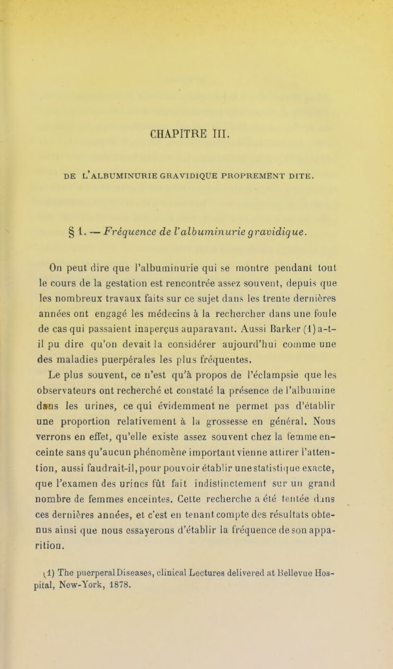 DE L’ALBUMINURIE GRAVIDIQUE PROPREMENT DITE. § t. — Fréquence de Valbuminurie gravidique. On peut dire que l’albuminurie qui se montre pendant tout le cours de la gestation est rencontrée assez souvent, depuis que les nombreux travaux faits sur ce sujet dans les trente dernières années ont engagé les médecins à la rechercher dans une foule de cas qui passaient inaperçus auparavant. Aussi Barker (1) a-t- il pu dire qu’on devait la considérer aujourd’hui comme une des maladies puerpérales les plus fréquentes. Le plus souvent, ce n’est qu’à propos de l’éclampsie que les observateurs ont recherché et constaté la présence de l’albumine dans les urines, ce qui évidemment ne permet pas d’établir une proportion relativement à la grossesse en général. Nous verrons en effet, qu’elle existe assez souvent chez la femme en- ceinte sans qu’aucun phénomène important vienne attirer l’atten- tion, aussi faudrait-il,pour pouvoir établir unestat.istiquc exacte, que l’examen des urines fût fait indistinctement sur un grand nombre de femmes enceintes. Cette recherche a été tentée dans ces dernières années, et c’est en tenant compte des résultats obte- nus ainsi que nous essayerons d’établir la fréquence de son appa- rition. ^1) The puerpéral Diseases, clinical Lectures delivered at Bellevue Hos- pital, New-York, 1878.