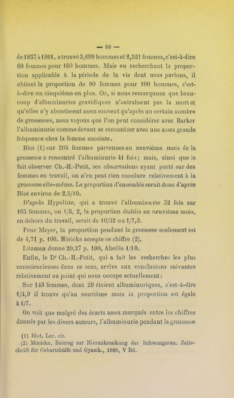 de 1857 à 1861, a trouvé 3,699 hommes et 2,521 femmes, c’est-à-dire 60 femmes pour ICO hommes. Mais en recherchant la propor- tion applicable à la période de la vie dont nous parlons, il obtient la proportion de 80 femmes pour 100 hommes, c’est- à-dire un cinquième en plus. Or, si nous remarquons que beau- coup d'albuminuries gravidiques n’entraînent pas la mort et qu’elles n’y aboutissent assez souvent qu’après un certain nombre de grossesses, nous voyons que l’on peut considérer avec Barker l’albuminurie comme devant se rencontrer avec une assez grande fréquence chez la femme enceinte. Blot (l)sur 205 femmes parvenues au neuvième mois delà grossesse a rencontré l’albuminurie 41 fois; mais, ainsi que le fait observer Ch.-H.-Petit, ses observations ayant porté sur des femmes en travail, on n’en peut rien conclure relativement à la grossesse elle-même. La proportion d’ensemble serait donc d’après Blot environ de 2,5/JO. D’après Hypolilte, qui a trouvé l’albuminurie 32 fois sur 165 femmes, ou I/o, 2, la proportion établie au neuvième mois, en dehors du travail, serait de 10/32 ou 1/7,3. Pour Meyer, la proportion pendant la grossesse seulement est de 4,71 p. 100. Moricke accepte ce chiffre (2). Litzman donne 20,27 p. 100, Abeille 1/10. Enfin, le Dr Ch.-H.-Petit, qui a fait les recherches les plus consciencieuses dans ce sens, arrive aux conclusions suivantes relativement au point qui nous occupe actuellement: Sur 143 femmes, dont 29 étaient albuminuriques, c’est-à-dire 1/4,9 il trouve qu’au neuvième mois ia proportion est égale à 1/7. On voit que malgré des écarts assez marqués entre les chiffres donnés par les divers auteurs, l’albuminurie pendant la grossesse (1) Blot, Loc. cit. (2) Moricke, Beitrag zur Nierenkrankung der Schwangeren. Zeits- chrift fur Geburtskülfe uud Gynæk., 1880, V Bd.