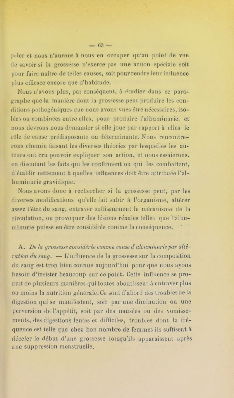 piler et nous n’aurons i\ nous en occuper qu’au point de vue de savoir si la grossesse n’exerce pas une action spéciale soit pour faire naître de telles causes, soit pour rendre leur influence plus efficace encore que d’habitude. Nous n’avons plus, pai conséquent, à étudier dans ce para- graphe que la manière dont la grossesse peut produire les con- ditions pathogéniques que nous avons vues être nécessaires, iso- lées ou combinées entre elles, pour produire l’albuminurie, et nous devrons nous demander si elle joue par rapport à elles le rôle de cause prédisposante ou déterminante. Nous rencontre- rons chemin faisant les diverses théories par lesquelles les au- teurs ont cru pouvoir expliquer son action, et nous essaierons, en discutant les faits qui les confirment ou qui les combattent, d’établir nettement îi quelles influences doit être attribuée l’al- buminurie gravidique. Nous avons donc à rechercher si la grossesse peut, par les diverses modifications qu’elle fait subir à l’organisme, altérer assez l’état du sang, entraver suffisamment le mécanisme de la circulation, ou provoquer des lésions rénales telles que l’albu- minurie puisse en être considérée comme la conséquence. A. De la grossesse considérée comme cause d'albuminurie par alté- ration du sang. — L’influence de la grossesse sur la composition du sang est trop bien connue aujourd’hui pour que nous ayons besoin d’insister beaucoup sur ce point. Cette influence se pro- duit de plusieurs manières qui toutes aboutissent à entraver plus ou moins la nutrition générale. Ce sont d’abord des troubles de la digestion qui se manifestent, soit par une diminution ou une perversion de l’appétit, soit par des nausées ou des vomisse- ments, des digestions lentes et difficiles, troubles dont la fré- quence est telle que chez bon nombre de femmes ils suffisent à déceler le début d’une grossesse lorsqu'ils apparaissent après une suppression menstruelle.