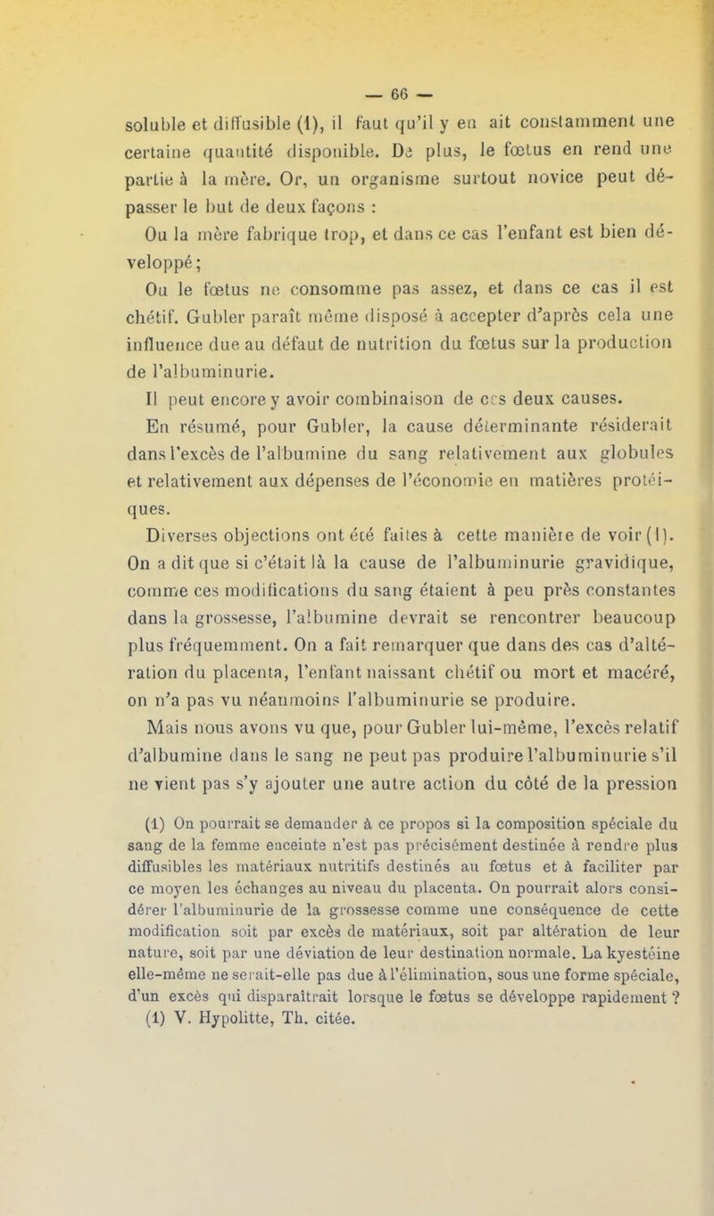 soluble et dilfusible (1), il faut qu’il y en ait constamment une certaine quantité disponible. Di plus, le fœtus en rend une- partie à la mère. Or, un organisme surtout novice peut dé- passer le but de deux façons : Ou la mère fabrique trop, et dans ce cas l’enfant est bien dé- veloppé ; Ou le fœtus ne consomme pas assez, et dans ce cas il est chétif. Gubler paraît même disposé à accepter d’après cela une influence due au défaut de nutrition du fœtus sur la production de l’albuminurie. Il peut encore y avoir combinaison de ces deux causes. En résumé, pour Gubler, la cause déterminante résiderait dans l’excès de l’albumine du sang relativement aux globules et relativement aux dépenses de l’économie en matières protéi- ques. Diverses objections ont été faites à cette manière de voir(i). On a dit que si c’était là la cause de l’albuminurie gravidique, comme ces modifications du sang étaient à peu près constantes dans la grossesse, l’albumine devrait se rencontrer beaucoup plus fréquemment. On a fait remarquer que dans des cas d’alté- ration du placenta, l’enfant naissant chétif ou mort et macéré, on n’a pas vu néanmoins l’albuminurie se produire. Mais nous avons vu que, pour Gubler lui-même, l’excès relatif d’albumine dans le sang ne peut pas produire l’albuminurie s’il ne vient pas s’y ajouter une autre action du côté de la pression (i) On pourrait se demander à ce propos si la composition spéciale du sang de la femme enceinte n’est pas précisément destinée à rendre plus diffusibles les matériaux nutritifs destinés au fœtus et à faciliter par ce moyen les échanges au niveau du placenta. On pourrait alors consi- dérer l’albuminurie de la grossesse comme une conséquence de cette modification soit par excès de matériaux, soit par altération de leur nature, soit par une déviation de leur destination normale. Lalcyestéine elle-même ne serait-elle pas due à l’élimination, sous une forme spéciale, d'un excès qui disparaîtrait lorsque le fœtus se développe rapidement ? (1) V. Hypolitte, Th. citée.