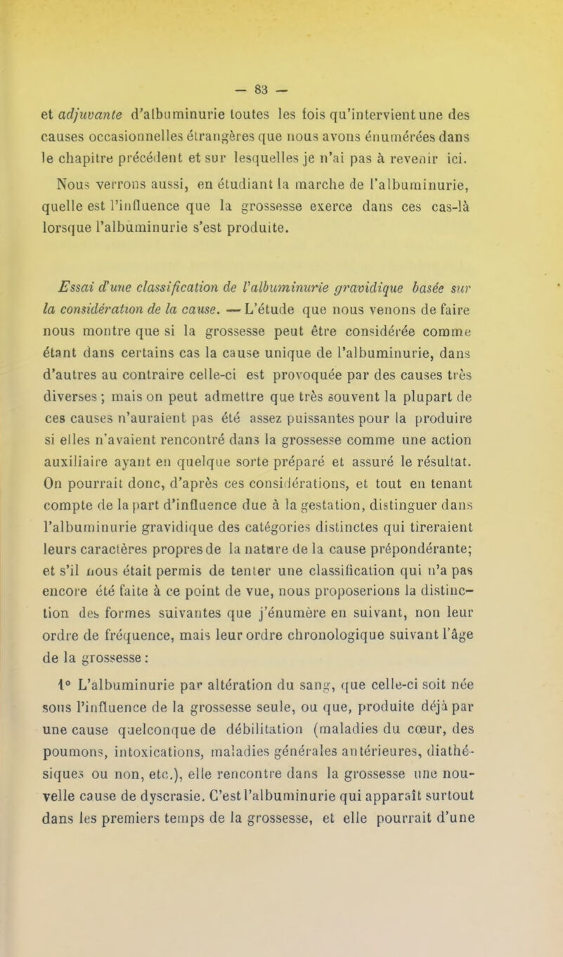 zi adjuvante d'albuminurie toutes les fois qu’intervient une des causes occasionnelles étrangères que nous avons énumérées dans le chapitre précédent et sur lesquelles je n’ai pas à revenir ici. Nous verrons aussi, en étudiant la marche de l’albuminurie, quelle est l'influence que la grossesse exerce dans ces cas-là lorsque l’albuminurie s’est produite. Essai d'une classification de l'albuminurie gravidique basée sur la considération de la cause. — L’étude que nous venons de faire nous montre que si la grossesse peut être considérée comme étant dans certains cas la cause unique de l’albuminurie, dans d’autres au contraire celle-ci est provoquée par des causes très diverses ; mais on peut admettre que très souvent la plupart de ces causes n’auraient pas été assez puissantes pour la produire si elles n’avaient rencontré dans la grossesse comme une action auxiliaire ayant en quelque sorte préparé et assuré le résultat. On pourrait donc, d’après ces considérations, et tout en tenant compte de la part d’influence due à la gestation, distinguer dans l’albuminurie gravidique des catégories distinctes qui tireraient leurs caractères propres de la nature de la cause prépondérante; et s’il nous était permis de tenter une classification qui n’a pas encore été faite à ce point de vue, nous proposerions la distinc- tion des formes suivantes que j’énumère en suivant, non leur ordre de fréquence, mais leur ordre chronologique suivant l’âge de la grossesse : 1° L’albuminurie par altération du sang, que celle-ci soit née sous l’influence de la grossesse seule, ou que, produite déjà par une cause quelconque de débilitation (maladies du cœur, des poumons, intoxications, maladies générales antérieures, diathé- siques ou non, etc,), elle rencontre dans la grossesse une nou- velle cause de dyscrasie. C’est l’albuminurie qui apparaît surtout dans les premiers temps de la grossesse, et elle pourrait d’une