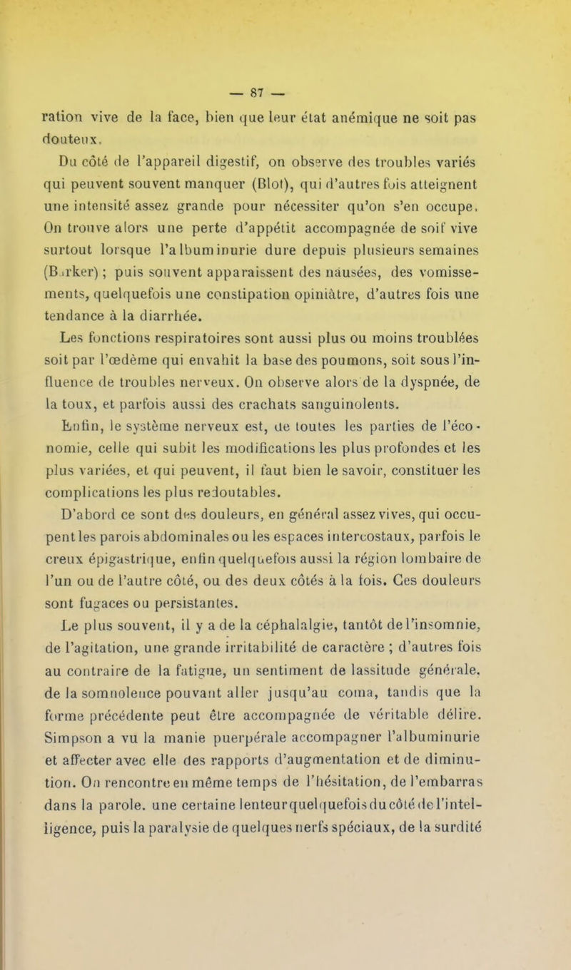 i ration vive de la face, bien que leur état anémique ne soit pas douteux. Du côté de l’appareil digestif, on observe des troubles variés qui peuvent souvent manquer (Blot), qui d’autres fois atteignent une intensité assez grande pour nécessiter qu’on s’en occupe. On trouve alors une perte d’appétit accompagnée de soif vive surtout lorsque l’albuminurie dure depuis plusieurs semaines (B.rker) ; puis souvent apparaissent des nausées, des vomisse- ments, quelquefois une constipation opiniâtre, d’autres fois une tendance à la diarrhée. Les fonctions respiratoires sont aussi plus ou moins troublées soit par l’œdème qui envahit la base des poumons, soit sous l’in- fluence de troubles nerveux. On observe alors de la dyspnée, de la toux, et parfois aussi des crachats sanguinolents. Lutin, le système nerveux est, ue toutes les parties de l’éco- nomie, celle qui subit les modifications les plus profondes et les plus variées, et qui peuvent, il faut bien le savoir, constituer les complications les plus redoutables. D’abord ce sont des douleurs, en général assez vives, qui occu- pent les parois abdominales ou les espaces intercostaux, parfois le creux épigastrique, enfin quelquefois aussi la région lombaire de l’un ou de l’autre côté, ou des deux côtés à la fois. Ces douleurs sont fugaces ou persistantes. Le plus souvent, il y a de la céphalalgie, tantôt de l’insomnie, de l’agitation, une grande irritabilité de caractère ; d’autres fois au contraire de la fatigue, un sentiment de lassitude générale, de la somnolence pouvant aller jusqu’au coma, tandis que la forme précédente peut être accompagnée de véritable délire. Simpson a vu la manie puerpérale accompagner l’albuminurie et affecter avec elle des rapports d’augmentation et de diminu- tion. On rencontre en môme temps de l’hésitation, de l’embarras dans la parole, une certaine lenteurquelquefoisducôtédel’intel- iigence, puis la paralysie de quelques nerfs spéciaux, de la surdité