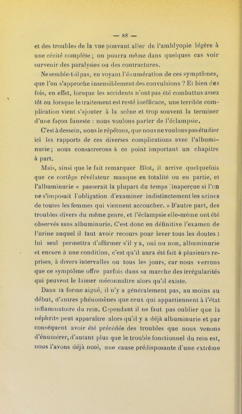 et des troubles de la vue pouvant aller de l’amblyopie légère à une cécité complète ; on pourra même dans quelques cas voir survenir des paralysies ou des contractures. Nesemble-t-il pas, en voyant l’énumération de ces symptômes, que l’on s’approche insensiblement des convulsions ? Et bien des t'ois, en effet, lorsque les accidents n’ont pas été combattus assez tôt ou lorsque le traitement est resté inefficace, une terrible com- plication vient s’ajouter à la scène et trop souvent la terminer d’une façon funeste : nous voulons parler de l’éclampsie. C’est à dessein, nous le répétons, que nous ne voulons pas étudier ici les rapports de ces diverses complications avec l’albumi- nurie; nous consacrerons à ce point important un chapitre à part. Mais, ainsi que le fait remarquer Blot, il arrive quelquefois que ce cortège révélateur manque en totalité ou en partie, et l’albuminurie « passerait la plupart du temps inaperçue si l’on ne s’imposait l’obligation d’examiner indistinctement les urines de toutes les femmes qui viennent accoucher. » D’autre part, des troubles divers du même genre, et l’éclampsie elle-même ont été observés sans albuminurie. C’est donc en définitive l’examen de l’urine auquel il faut avoir recours pour lever tous les doutes : lui seul permettra d’affirmer s’il va, oui ou non, albuminurie et encore à une condition, c’est qu’il aura été fait à plusieurs re- prises, à divers intervalles ou tous les jours, car nous verrons que ce symptôme offre parfois dans sa marche des irrégularités qui peuvent le laisser méconnaître alors qu’il existe. Dans la forme aiguë, il n’y a généralement pas, au moins au début, d’autres phénomènes que ceux qui appartiennent à l’état inflammatoire du rein. Cependant il ne faut pas oublier que la néphrite peut apparaître alors qu’il y a déjà albuminurie et par conséquent avoir été précédée des troubles que nous venons d’énumérer,d’autant plus que le trouble fonctionnel du rein est, nous l’avons déjà noté, une cause prédisposante d’une extrême