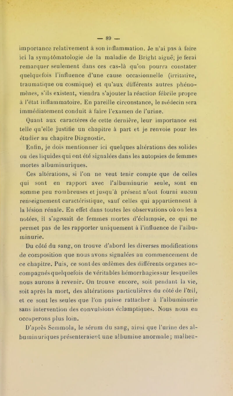 importance relativement à son inflammation. Je n'ai pas à taire ici la symptomatologie de la maladie de Bright aiguë; je ferai remarquer seulement dans ces cas-là qu’on pourra constater quelquefois l’influence d’une cause occasionnelle (irritative, traumatique ou cosmique) et qu’aux différents autres phéno- mènes, s’ils existent, viendra s’ajouter la réaction fébrile propre à l’état inflammatoire. En pareille circonstance, le médecin sera immédiatement conduit à taire l’examen de l’urine. Quant aux caractères de cette dernière, leur importance est telle qu’elle justitie un chapitre à part et je renvoie pour les étudier au chapitre Diagnostic. Enfin, je dois mentionner ici quelques altérations des solides ou des liquides qui ont été signalées dans les autopsies de femmes mortes albuminuriques. Ces altérations, si l’on ne veut tenir compte que de celles qui sont en rapport avec l’albuminurie seule, sont en somme peu nombreuses et jusqu’à présent n’ont fourni aucun renseignement caractéristique, sauf celles qui appartiennent à la lésion rénale. En effet dans toutes les observations où on lésa notées, il s’agissait de femmes mortes d’éclampsie, ce qui ne permet pas de les rapporter uniquement à l’influence de l’albu- minurie. Du côté du sang, on trouve d’abord les diverses modifications de composition que nous avons signalées au commencement de ce chapitre. Puis, ce sont des œdèmes des différents organes ac- compagnés quelquefois de véritables hémorrhagiessur lesquelles nous aurons à revenir. On trouve encore, soit pendant la vie, soit après la mort, des altérations particulières du côté de l’Oeil, et ce sont les seules que l’on puisse rattacher à l’albuminurie sans intervention des convulsions éclamptiques. Nous nous en occuperons plus loin. D’après Semmola, le sérum du sang, ainsi que l’urine des al- buminuriques présenteraient une albumine anormale ; mallieu-