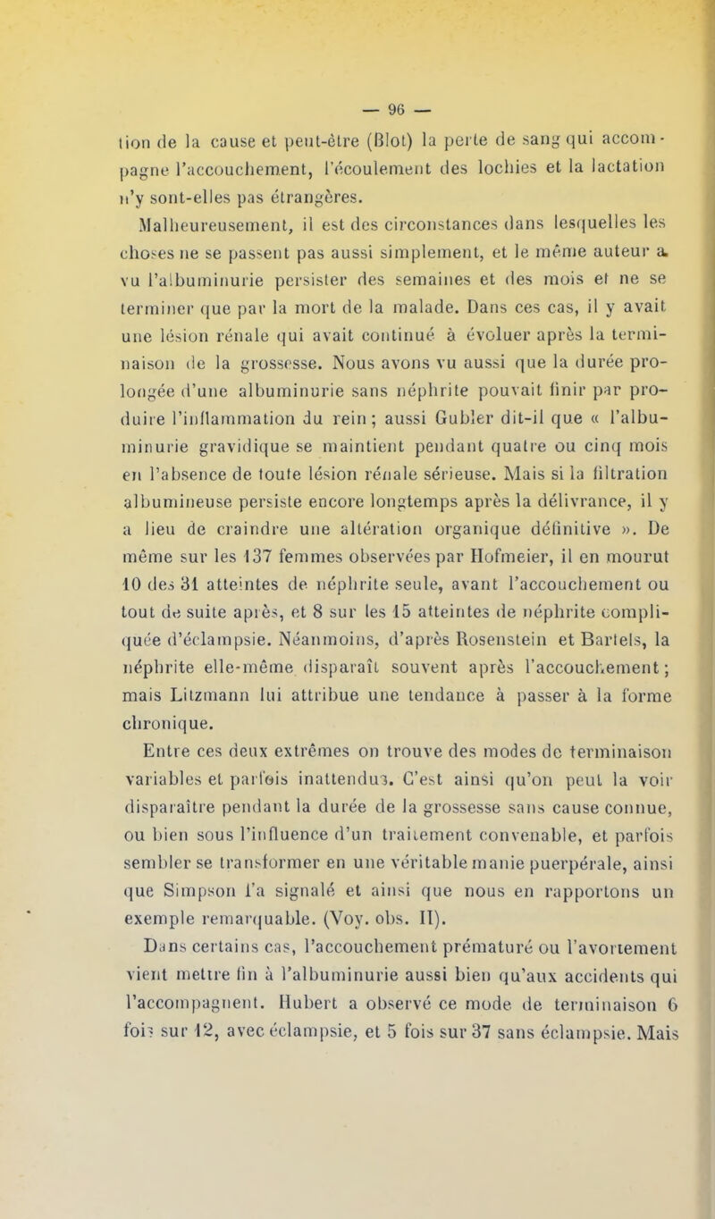 lion de la cause et peut-être (BIot) la perte de sang qui accom- pagne l'accouchement, l’écoulement des lochies et la lactation n’y sont-elles pas étrangères. Malheureusement, il est des circonstances dans lesquelles les choses ne se passent pas aussi simplement, et le même auteur a. vu l’albuminurie persister des semaines et des mois et ne se terminer que par la mort de la malade. Dans ces cas, il y avait une lésion rénale qui avait continué à évoluer après la termi- naison de la grossesse. Nous avons vu aussi que la durée pro- longée d’une albuminurie sans néphrite pouvait finir par pro- duire l’inflammation du rein; aussi Gubler dit-il que « l’albu- minurie gravidique se maintient pendant quatre ou cinq mois en l’absence de toute lésion rénale sérieuse. Mais si la filtration albumineuse persiste encore longtemps après la délivrance, il y a lieu de craindre une altération organique définitive ». De même sur les 137 femmes observées par Hofmeier, il en mourut 10 des 31 atteintes de néphrite seule, avant l’accouchement ou tout de suite apiès, et 8 sur les 15 atteintes de néphrite compli- quée d’éclampsie. Néanmoins, d’après Rosenstein et Bartels, la néphrite elle-même disparaît souvent après l’accouchement; mais Litzmann lui attribue une tendance à passer à la forme chronique. Entre ces deux extrêmes on trouve des modes de terminaison variables et parfois inattendus. C’est ainsi qu’on peut la voir disparaître pendant la durée de la grossesse sans cause connue, ou bien sous l’influence d’un traitement convenable, et parfois sembler se transformer en une véritable manie puerpérale, ainsi que Simpson l’a signalé et ainsi que nous en rapportons un exemple remarquable. (Voy. obs. II). Dans certains cas, l’accouchement prématuré ou l’avortement vient mettre fin à l’albuminurie aussi bien qu’aux accidents qui l’accompagnent. Hubert a observé ce mode de terminaison 6 foi? sur 12, avec éclampsie, et 5 fois sur 37 sans éclampsie. Mais