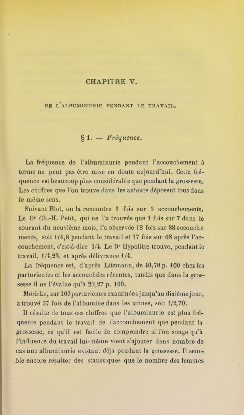 de l’albuminurie pendant le travail. 1. — Fréquence. La fréquence de l’albuminurie pendant l’accouchement à terme ne peut pas être mise en doute aujourd’hui. Cette fré- quence est beaucoup plus considérable que pendant la grossesse. Les chiffres que l’on trouve dans les auteurs déposent tous dans le même sens. Suivant Blot, on la rencontre 1 fois sur 5 accouchements. Le Dr Ch.-H. Petit, qui ne l’a trouvée que 1 fois sur 7 dans le courant du neuvième mois, l’a observée 18 fois sur 88 accouche ments, soit 1/4,8 pendant le travail et 17 fois sur 68 après l’ac- couchement, c’est-à-dire 1/1. Le Dr Hypolitte trouve, pendant le travail, 1/4,23, et après délivrance 1/4. La fréquence est, d’après Litzmann, de 40,78 p. 100 chez les parturientes et les accouchées récentes, tandis que dans la gros- sesse il ne l’évalue qu’à 20,27 p. 100. Moricke, sur lOOparturientes examinées jusqu’au dixiômejour, a trouvé 37 fois de l’albumine dans les urines, soit 1/2,70. Il résulte de tous ces chiffres que l’albumiuurie est plus fré- quente pendant le travail de l’accouchement que pendant la grossesse, ce qu'il est facile de comprendre si l’on songe qu’à l’influence du travail lui-même vient s’ajouter dans nombre de cas une albuminurie existant déjà pendant la grossesse. Il sem- ble encore résulter des statistiques que le nombre des femmes