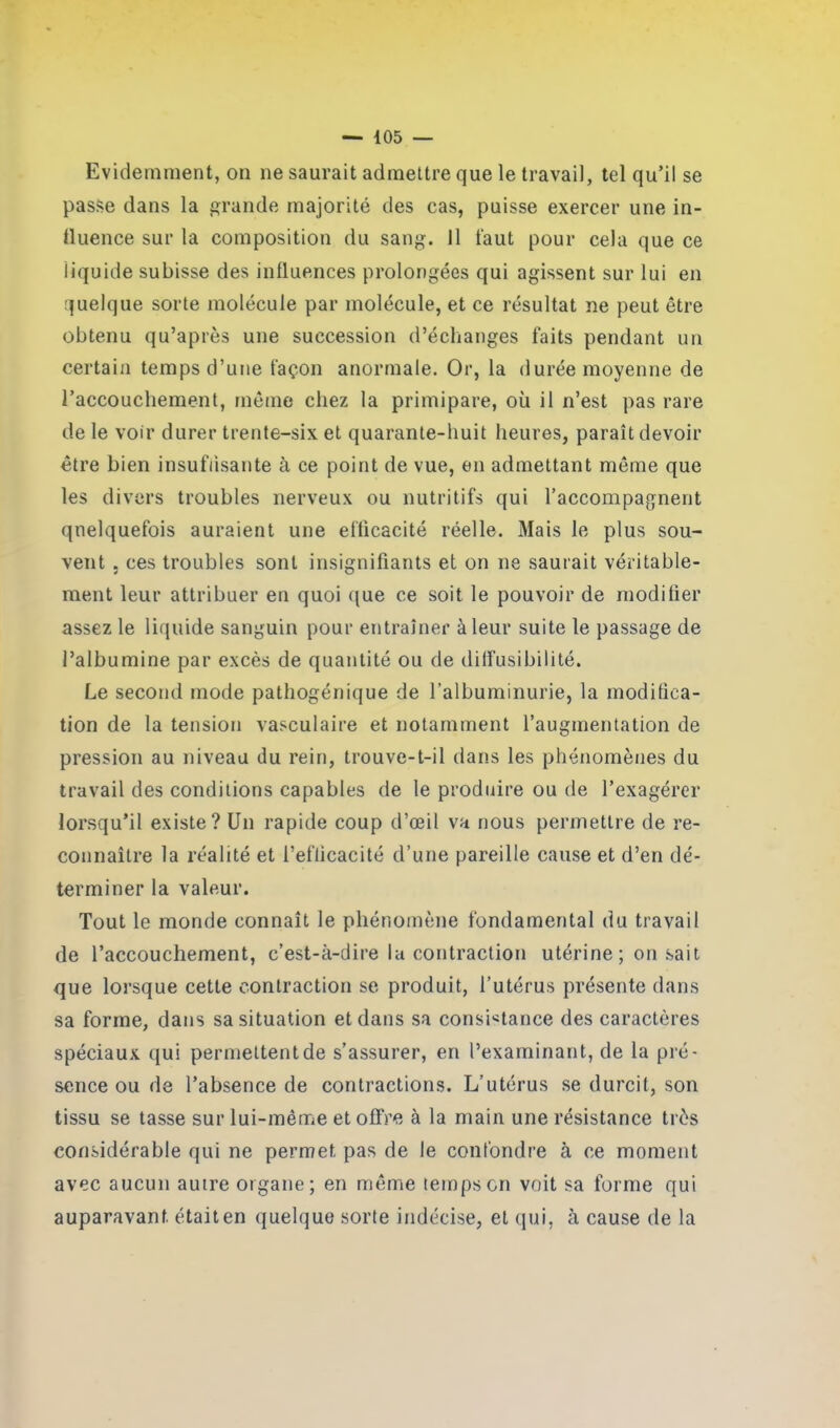 Evidemment, on ne saurait admettre que le travail, tel qu’il se passe dans la grande majorité des cas, puisse exercer une in- fluence sur la composition du sang. 11 faut pour cela que ce liquide subisse des influences prolongées qui agissent sur lui en quelque sorte molécule par molécule, et ce résultat ne peut être obtenu qu’après une succession d’échanges faits pendant un certain temps d’une façon anormale. Or, la durée moyenne de l’accouchement, même chez la primipare, où il n’est pas rare de le voir durer trente-six et quarante-huit heures, paraît devoir être bien insuffisante à ce point de vue, en admettant même que les divers troubles nerveux ou nutritifs qui l’accompagnent quelquefois auraient une efficacité réelle. Mais le plus sou- vent , ces troubles sont insignifiants et on ne saurait véritable- ment leur attribuer en quoi que ce soit le pouvoir de modifier assez le liquide sanguin pour entraîner à leur suite le passage de l’albumine par excès de quantité ou de diffusibilité. Le second mode pathogénique de l’albuminurie, la modifica- tion de la tension vasculaire et notamment l’augmentation de pression au niveau du rein, trouve-t-il dans les phénomènes du travail des conditions capables de le produire ou de l’exagérer lorsqu’il existe? Un rapide coup d’œil va nous permettre de re- connaître la réalité et l’efficacité d’une pareille cause et d’en dé- terminer la valeur. Tout le monde connaît le phénomène fondamental du travail de l’accouchement, c’est-à-dire la contraction utérine ; on sait que lorsque cette contraction se produit, l’utérus présente dans sa forme, dans sa situation et dans sa consistance des caractères spéciaux qui permettent de s’assurer, en l’examinant, de la pré- sence ou de l’absence de contractions. L’utérus se durcit, son tissu se tasse sur lui-même et offre à la main une résistance très considérable qui ne permet pas de le confondre à ce moment avec aucun autre organe; en même temps on voit sa forme qui auparavant, était en quelque sorte indécise, et qui, à cause de la