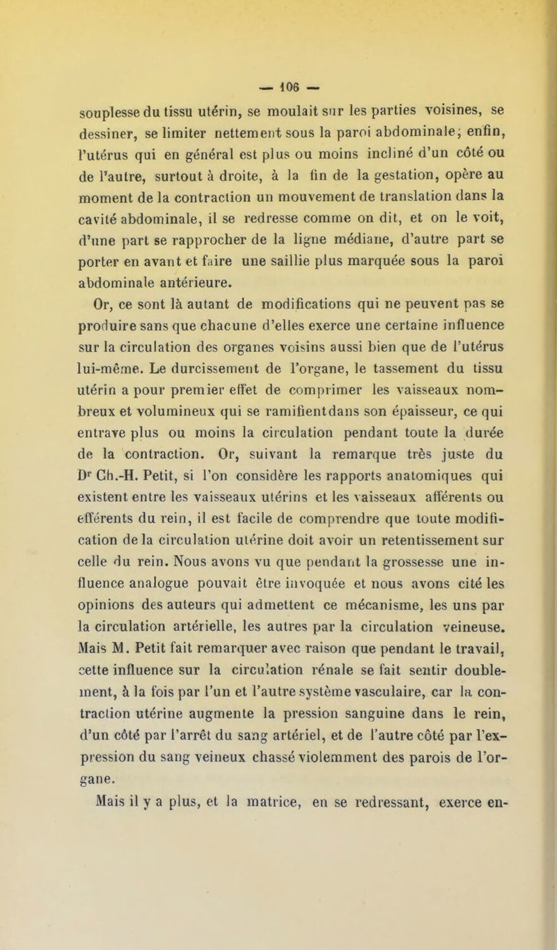 souplesse du tissu utérin, se moulait sur les parties voisines, se dessiner, se limiter nettement sous la paroi abdominale; enfin, l’utérus qui en général est plus ou moins incliné d’un côté ou de l’autre, surtout à droite, à la tin de la gestation, opère au moment de la contraction un mouvement de translation dans la cavité abdominale, il se redresse comme on dit, et on le voit, d’une part se rapprocher de la ligne médiane, d’autre part se porter en avant et faire une saillie plus marquée sous la paroi abdominale antérieure. Or, ce sont là autant de modifications qui ne peuvent pas se produire sans que chacune d’elles exerce une certaine influence sur la circulation des organes voisins aussi bien que de l’utérus lui-même. Le durcissement de l’organe, le tassement du tissu utérin a pour premier effet de comprimer les vaisseaux nom- breux et volumineux qui se ramifient dans son épaisseur, ce qui entrave plus ou moins la circulation pendant toute la durée de la contraction. Or, suivant la remarque très juste du Dr Ch.-H. Petit, si l’on considère les rapports anatomiques qui existent entre les vaisseaux utérins et les vaisseaux afférents ou efférents du rein, il est facile de comprendre que toute modifi- cation delà circulation utérine doit avoir un retentissement sur celle du rein. Nous avons vu que pendant la grossesse une in- fluence analogue pouvait être invoquée et nous avons cité les opinions des auteurs qui admettent ce mécanisme, les uns par la circulation artérielle, les autres par la circulation veineuse. Mais M. Petit fait remarquer avec raison que pendant le travail, cette influence sur la circulation rénale se fait sentir double- ment, à la fois par l’un et l’autre système vasculaire, car la con- traction utérine augmente la pression sanguine dans le rein, d’un côté par l’arrêt du sang artériel, et de l’autre côté par l’ex- pression du sang veineux chassé violemment des parois de l’or- is il y a plus, et la matrice, en se redressant, exerce en- gane.