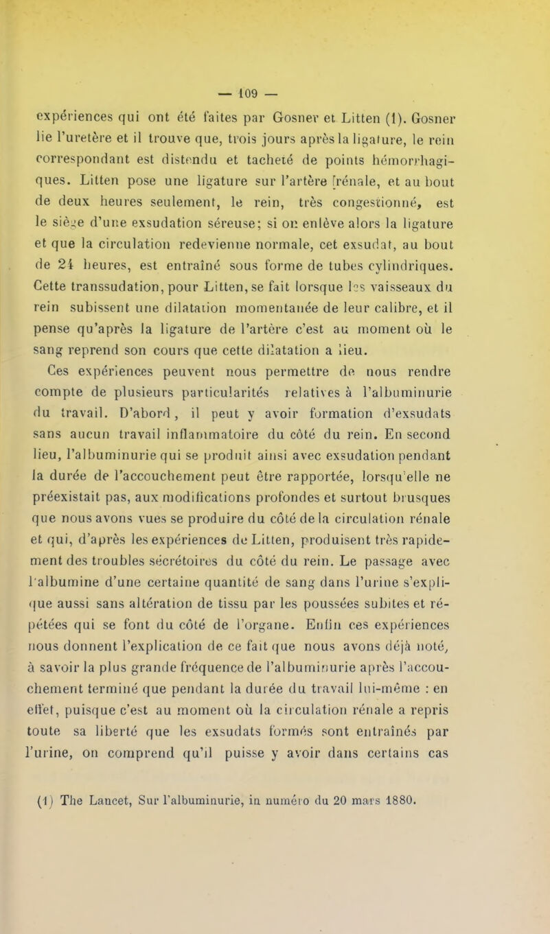 — 109 — expériences qui ont été faites par Gosner et Litten (1). Gosner lie l’uretère et il trouve que, trois jours après la ligature, le rein correspondant est distendu et tacheté de points hémorrhagi- ques. Litten pose une ligature sur l’artère [rénale, et au bout de deux heures seulement, le rein, très congestionné, est le siège d’une exsudation séreuse; si on enlève alors la ligature et que la circulation redevienne normale, cet exsudât, au bout de 24 heures, est entraîné sous forme de tubes cylindriques. Cette transsudation, pour Litten, se fait lorsque les vaisseaux du rein subissent une dilatation momentanée de leur calibre, et il pense qu’après la ligature de l’artère c’est au moment où le sang reprend son cours que cette dilatation a lieu. Ces expériences peuvent nous permettre de nous rendre compte de plusieurs particularités relatives à l’albuminurie du travail. D’abord, il peut y avoir formation d’exsudats sans aucun travail inflammatoire du côté du rein. En second lieu, l’albuminurie qui se produit ainsi avec exsudation pendant la durée de l’accouchement peut être rapportée, lorsqu’elle ne préexistait pas, aux modifications profondes et surtout brusques que nous avons vues se produire du côté de la circulation rénale et qui, d’après les expériences de Litten, produisent très rapide- ment des troubles sécrétoires du côté du rein. Le passage avec l'albumine d’une certaine quantité de sang dans l’urine s’expli- que aussi sans altération de tissu par les poussées subites et ré- pétées qui se font du côté de l’organe. Enfin ces expériences nous donnent l’explication de ce fait que nous avons déjà noté, à savoir la plus grande fréquence de l’albuminurie après l’accou- chement terminé que pendant la durée du travail lui-même : en elfef, puisque c’est au moment où la circulation rénale a repris toute sa liberté que les exsudats formés sont entraînés par l’urine, on comprend qu’il puisse y avoir dans certains cas